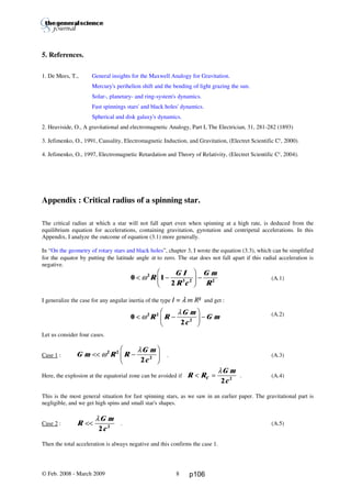 Thierry De Mees
5. References.
1. De Mees, T., General insights for the Maxwell Analogy for Gravitation.
Mercury's perihelion shift and the bending of light grazing the sun.
Solar-, planetary- and ring-system's dynamics.
Fast spinnings stars' and black holes' dynamics.
Spherical and disk galaxy's dynamics.
2. Heaviside, O., A gravitational and electromagnetic Analogy, Part I, The Electrician, 31, 281-282 (1893)
3. Jefimenko, O., 1991, Causality, Electromagnetic Induction, and Gravitation, (Electret Scientific Cy
, 2000).
4. Jefimenko, O., 1997, Electromagnetic Retardation and Theory of Relativity, (Electret Scientific Cy
, 2004).
Appendix : Critical radius of a spinning star.
The critical radius at which a star will not fall apart even when spinning at a high rate, is deduced from the
equilibrium equation for accelerations, containing gravitation, gyrotation and centripetal accelerations. In this
Appendix, I analyze the outcome of equation (3.1) more generally.
In “On the geometry of rotary stars and black holes”, chapter 3, I wrote the equation (3.3), which can be simplified
for the equator by putting the latitude angle α to zero. The star does not fall apart if this radial acceleration is
negative.
(A.1)
I generalize the case for any angular inertia of the type I = λ m R² and get :
(A.2)
Let us consider four cases.
Case 1 : . (A.3)
Here, the explosion at the equatorial zone can be avoided if . (A.4)
This is the most general situation for fast spinning stars, as we saw in an earlier paper. The gravitational part is
negligible, and we get high spins and small star's shapes.
Case 2 : . (A.5)
Then the total acceleration is always negative and this confirms the case 1.
© Feb. 2008 - March 2009 8
0 1
2
2
3 2 2
< −
F
HG I
KJ −ω R
G I
R c
G m
R
G m R R
G m
c
<< −
F
HG I
KJω
λ2 2
2
2
R R
G m
c
C< =
λ
2 2
R
G m
c
<<
λ
2 2
0
2
2 2
2
< −
F
HG I
KJ −ω
λ
R R
G m
c
G m
p106
 