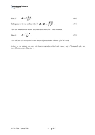 Thierry De Mees
Case 3 : . (A.6)
Falling apart of the star can be avoided if . (A.7)
This case is applicable to the sun and to the classic stars with a rather slow spin.
Case 4 : . (A.8)
Also here, the total acceleration is then always negative and this confirms again the case 1.
In fine, we can maintain two cases with their corresponding critical radii : cases 1 and 3. The cases 2 and 4 are
only different aspects of the case 1.
© Feb. 2008 - March 2009 9
R
G m
c
>>
λ
2 2
R R
G m
C< =
ω2
3
R
G m
c
≈
λ
2 2
p107
 