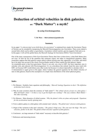 Thierry De Mees thierrydm@pandora.be
Deduction of orbital velocities in disk galaxies.
or: “Dark Matter”: a myth?
by using Gravitomagnetism.
T. De Mees - thierrydemees@pandora.be
Summary
In my paper “A coherent dual vector field theory for gravitation” is explained how simply the Gravitation Theory
of Newton can be extended by transposing the Maxwell Electromagnetism into Gravitation. There exists indeed a
second field, which can be called: co-gravitation-, Gyrotation- (which I prefer), gravito-magnetic field and so on.
In this paper, I will call this global theory the Maxwell Analogy for Gravitation (MAG) “Gyro-Gravitation”.
One of the many consequences of this Gyro-Gravitation Theory that I have written down, is that Dark Matter does
not exist. At least far not in the quantities that someones expect, but rather in marginalized quantities. Many
researchers suppose that disk galaxies cannot subsist without missing mass that, apparently, is invisible, and which
has to be taken into account in the classic Newton-Kepler model to better explain the disk galaxies' shapes.
An remarkable point is that Gyro-gravitation Theory is not only very close to GRT, but more important, easy to
calculate with, and coherent with Electromagnetism. It is no coincidence that nobody found the same result with
GRT, not because GRT would obtain some other result, but because it is almost impossible to calculate with it.
A demonstration is again given in this paper, where I deduce the general equations for the orbital velocities of
stars in disk galaxies, based on the assumption of a simple mass distribution of the initial spherical galaxy.
Index
1. Pro Memore : Symbols, basic equations and philosophy. / Maxwell Analogy Equations in short / The definition
of absolute local velocity.
2. Why do some scientists claim the existence of “dark matter”? / The orbital velocity of stars in a disk galaxy /
What did Kepler claim ? / Is there a way to get the Kepler law working? / The easy solution: Black Matter /
The other reasoning.
3. Pro Memore : Main dynamics of orbital systems. / Why the planets' orbits are plane and prograde / Equations
for the accelerations nearby spinning stars.
4. From a spheric galaxy to a disk galaxy with constant stars' velocity. / The global stars' velocity in disk galaxies.
5. Origin of the variations in the stars' velocities. / The galaxy's bulge area / The zone near the bulge / The star's
velocities, farther in the disk / The global orbital velocities' equation of disk galaxies.
6. Conclusion : are large amounts of “dark matter” necessary to describe disk galaxies ?
7. References and interesting lecture.
© Feb. 2007 update 16/07/20101 p109
 