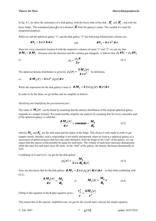 d dV r h r2 2= π d dV r r1
2
4= π
ρ
ρ
1
2
2
=
h
r
d
d
M r
r
M
R
1 0
0
b g = =constant
ρ
π2
0
02
r
M
r R h r
b g b g=
M r
M
R
r2
0
0
b g =
v
r
GM r
r
g
2
2
2
=
b g
d
d
M r
r
M
R
2 0
0
b g =
Thierry De Mees thierrydm@pandora.be
In fig. 4.1, we show the schematics of a disk galaxy, with the fuzzy ends of the disk –RRRRe
and RRRRe
, and with the
fuzzy bulge. The considered place p is at a distance RRRR from the galaxy's centre. The variable r is used for
integration purposes.
When we call the spherical galaxy “1” and the disk galaxy “2” the following infinitesimal volumes are :
and
Since for every concentric location r with the respective volumes of cases “1” and “2” we can say that
d dM M1 2= (because only the densities and the volumes got changed) , it follows that ρ ρ1 1 2 2d dV V=
or : (4.1)
The spherical density distribution is given by ρ
π
1
1
3
3
4
r
M r
r
b g b g= by definition,
or : d dM r r r r1
2
14b g b g= π ρ .
While the expression for the disk galaxy's mass is : d dM r r h r r2 22= π ρ b g b g .
In order to fix the ideas, we go further and we simplify as follows.
Idealizing and simplifying the gravitational part.
The value of M r1b g can be found by assuming that the density distribution of the original spherical galaxy
responds to a simple formula. We could sensibly simplify our analysis by assuming that for every concentric part
of the spherical galaxy is valid that :
(4.2)
wherein M0
and R0
are the total mass and the radius of the bulge. This choice is only made in order to get
simpler results. Besides, such a relationship is not totally unexpected: when we look at a spherical galaxy as a
succession of spherical layers that have the same thickness, from the bulge to the “end” of the galaxy, we can
expect that the masses could possibly be equal for each layer. The volume of each layer increases dramatically
while the mass for each layer stays the same. At the “end” of the galaxy, the density decreases dramatically as
well.
Combining (4.1) and (4.2) , we get for the disk galaxy :
(4.3)
Now, we also know that for the disk galaxy: d dM r r h r r2 22= π ρ b g b g , so that when combining with
(4.3) :
or (4.4)
Filling in this equation in the Kepler equation gives :
This means that in this special, simplified case, we get for the overall stars' velocity the simple equation:
© Feb. 2007 update 16/07/20107 p115
 