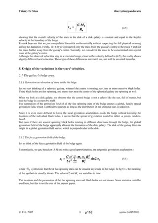 v
G M
Rg = 0
0
Thierry De Mees thierrydm@pandora.be
(4.5)
showing that the overall velocity of the stars in the disk of a disk galaxy is constant and equal to the Kepler
velocity at the boundary of the bulge.
Remark however that we just manipulated formula's mathematically without respecting the full physical meaning
during the deduction. Firstly, in (4.4) we considered only the mass from the galaxy's centre to the place r and not
the mass further away from the galaxy's centre. Secondly, we considered the mass to be concentrated into a point
mass at the galaxy's centre.
Although the observed velocities stay in a restricted range, close to the velocity defined in (4.5), the reality shows
slightly different local velocities. The origin of these differences interested me, and will be unveiled hereafter.
5. Origin of the variations in the stars' velocities.
5.1 The galaxy's bulge area.
5.1.1 Gyrotation acceleration of stars inside the bulge.
Let us start thinking of a spherical galaxy, whereof the centre is rotating, say, one or more massive black holes.
These black holes are fast spinning, and many stars near the center of the spherical galaxy are spinning as well.
When we look at a disk galaxy, we observe that the central bulge is not a sphere like the sun, full of matter, but
that the bulge is a system by itself.
The summation of the gyrotation field of all the fast spinning stars of the bulge creates a global, fuzzily spread
gyrotation field, which is difficult to analyze as long as the distribution of the spinning stars is unknown.
Since it is even more difficult to know the local gyrotation acceleration inside the bulge without knowing the
locations of the individual black holes, it seems that the spread of gyrotation would be rather -a priori- random-
based.
But even if there are several spinning black holes rotating in different directions through the bulge, the global
gyrotation field of the bulge apparently allowed the formation of the disk galaxy. The disk of the galaxy finds its
origin in a global gyrotation field vector, which is perpendicular to the disk.
5.1.2 The fuzzy gyrotation field of the bulge.
Let us think of the fuzzy gyrotation field of the bulge again.
Theoretically, we get, based on (3.4) and with a good approximation, the tangential gyrotation acceleration :
(5.1)
where ωi symbolizes that the n fast spinning stars can be situated anywhere in the bulge. In fig 5.1 , the meaning
of the symbols is visually shown. The values Di
and αi
are variables in time.
The locations and the parameters of the fast spinning stars and black holes are not known. Some statistics could be
used here, but this is not the aim of the present paper.
© Feb. 2007 update 16/07/20108
a
G
c
m R
Dt
i i i
i
i
i
n
=
′
=
∑
ω ω
α
5
22
2
2
1
sin
p116
 