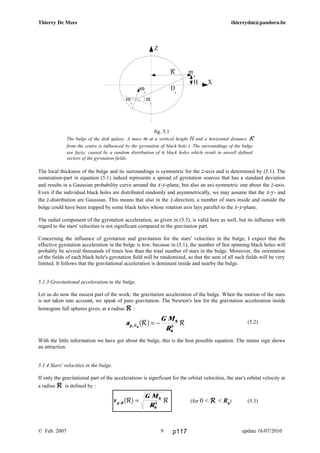 v
G M
Rg ,0
0
0
3
R Rb g =
a
G M
R
g ,R R R0
0
0
3
b g= −
Thierry De Mees thierrydm@pandora.be
fig. 5.1
The bulge of the disk galaxy. A mass m at a vertical height H and a horizontal distance R
from the centre is influenced by the gyrotation of black hole i. The surroundings of the bulge
are fuzzy, caused by a random distribution of n black holes which result in unwell defined
vectors of the gyrotation fields.
The local thickness of the bulge and its surroundings is symmetric for the z-axis and is determined by (5.1). The
summation-part in equation (5.1) indeed represents a spread of gyrotation sources that has a standard deviation
and results in a Gaussian probability curve around the x-y-plane, but also an axi-symmetric one about the z-axis.
Even if the individual black holes are distributed randomly and asymmetrically, we may assume that the x-y- and
the z-distribution are Gaussian. This means that also in the z-direction, a number of stars inside and outside the
bulge could have been trapped by some black holes whose rotation axis lays parallel to the x-y-plane.
The radial component of the gyrotation acceleration, as given in (3.3), is valid here as well, but its influence with
regard to the stars' velocities is not significant compared to the gravitation part.
Concerning the influence of gyrotation and gravitation for the stars' velocities in the bulge, I expect that the
effective gyrotation acceleration in the bulge is low, because in (5.1), the number of fast spinning black holes will
probably be several thousands of times less than the total number of stars in the bulge. Moreover, the orientation
of the fields of each black hole's gyrotation field will be randomized, so that the sum of all such fields will be very
limited. It follows that the gravitational acceleration is dominant inside and nearby the bulge.
5.1.3 Gravitational acceleration in the bulge.
Let us do now the easiest part of the work: the gravitation acceleration of the bulge. When the motion of the stars
is not taken into account, we speak of pure gravitation. The Newton's law for the gravitation acceleration inside
homogene full spheres gives, at a radius RRRR :
(5.2)
With the little information we have got about the bulge, this is the best possible equation. The minus sign shows
an attraction.
5.1.4 Stars' velocities in the bulge.
If only the gravitational part of the accelerations is significant for the orbital velocities, the star's orbital velocity at
a radius RRRR is defined by :
(for 0 < RRRR < R0
) (5.3)
© Feb. 2007 update 16/07/20109
R m
s
H X
Z
ω
i
D
i
m
i
α
i
p117
 