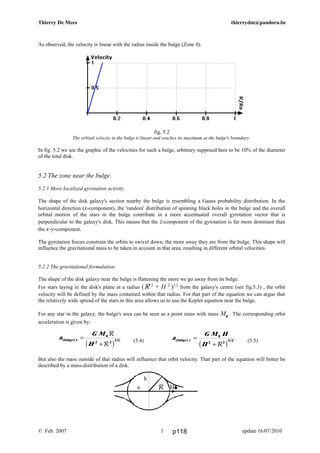 a
G M H
H
y( ) /bulge =
+
0
2 2
3 2
Rc h
Thierry De Mees thierrydm@pandora.be
As observed, the velocity is linear with the radius inside the bulge (Zone 0).
fig. 5.2
The orbital velocity in the bulge is linear and reaches its maximum at the bulge's boundary.
In fig. 5.2 we see the graphic of the velocities for such a bulge, arbitrary supposed here to be 10% of the diameter
of the total disk.
5.2 The zone near the bulge.
5.2.1 More localized gyrotation activity.
The shape of the disk galaxy's section nearby the bulge is resembling a Gauss probability distribution. In the
horizontal direction (x-component), the 'random' distribution of spinning black holes in the bulge and the overall
orbital motion of the stars in the bulge contribute in a more accentuated overall gyrotation vector that is
perpendicular to the galaxy's disk. This means that the z-component of the gyrotation is far more dominant than
the x-y-component.
The gyrotation forces constrain the orbits to swivel down, the more away they are from the bulge. This shape will
influence the gravitational mass to be taken in account in that area, resulting in different orbital velocities.
5.2.2 The gravitational formulation.
The shape of the disk galaxy near the bulge is flattening the more we go away from its bulge.
For stars laying in the disk's plane at a radius (R 2
+ H 2
)1/2
from the galaxy's centre (see fig.5.3) , the orbit
velocity will be defined by the mass contained within that radius. For that part of the equation we can argue that
the relatively wide spread of the stars in this area allows us to use the Kepler equation near the bulge.
For any star in the galaxy, the bulge's area can be seen as a point mass with mass M0
. The corresponding orbit
acceleration is given by:
(5.4) (5.5)
But also the mass outside of that radius will influence that orbit velocity. That part of the equation will better be
described by a mass-distribution of a disk.
© Feb. 2007 update 16/07/20101
a
b
R H
a
G M
H
x( ) /bulge =
+
0
2 2
3 2
R
Rc h
p118
 