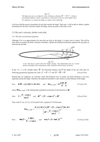 D D*
γ
β
H
d
cos d d
cos
cos
( , ) * /
a
G r h r r H r r
H
r
r DR
R
R
α
ρ α α
α
β
=
+ −
+
−F
HG I
KJ
b g b g b ge j2 2
2
3 2
Thierry De Mees thierrydm@pandora.be
fig. 5.3
The bulge area seen as a ellipsoid. A star, orbiting at a distance (R 2
+ H 2
)1/2
, will get a
gravitational influence which is equivalent to a point mass of the size of the bulge's mass.
For simplicity, we consider the bulge as a sphere with a radius R0
.
I will now find the gravity formulation for the disk outside the bulge. Then only, I will be able to deduct a global
formulation for the star's velocities nearby the bulge, and at any place in the disk as well.
5.3 The star's velocities, farther in the disk.
5.3.1 The basic gravitational equations.
Although (5.4) is an approximation for stars that are close to the bulge, it is quite close to reality. This will be
clear when we analyse the disk's velocities. Hereafter, I deduct the detailed acceleration equations for any place in
and close-by the disk.
fig. 5.4
A star with mass m orbits about the bulge's nucleus. The infinitesimal ring of a certain
density and height will be integrated in order to find the orbital velocity of the star.
In fig. 5.4 , r is the variable radius, R the horizontal distance and H the height of the star with mass m.
Following geometrical equations are valid : L² = H² + l² and D² = R² + H². (5.6.a) (5.6.b)
Remark that, for simplicity, we consider a disk with thickness zero. In reality, the disk's thickness is not zero,
especially nearby the bulge. Therefore, the deduction hereafter is only valid at a certain distance of the bulge.
Now d d dM r h r r r= ρ αb g b g and d
d
( , ) *
*
a G
M
L
D
L
r DR α = 2
(5.7.a) (5.7.b)
where d ( , ) *a r DR α is the infinitesimal centripetal acceleration in the direction of D*
.
Also: l
r
=
−R cos
cos
α
β
and D r H*
cos
2 2 2
= − +R αb g . (5.8.a) (5.8.b)
Thus, with (5.7.a) , (5.7.a) , (5.8.a) and (5.8.b) , equation (5.7.b) becomes :
(5.9)
.
Now : tan
sin
cos
β
α
α
=
−
r
rR
and cos tan
/
β β= +
−
1 2 1 2
c h . (5.10.a) (5.10.b)
© Feb. 2007 update 16/07/20101
d α
d r
αr
R
h/2
ll
m
L
l
p119
 