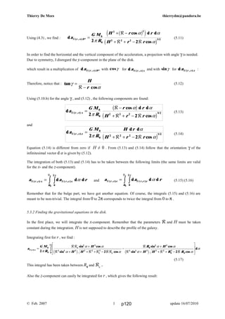 d
cos d d
cos
( , ) /
a
G M
R
r r
H r r
r xR
R
R R
α
π
α α
α
=
−
+ + −
0
0
2 2 2 3 2
2 2
b g
c h
d
d d
cos
( , ) /
a
G M
R
H r
H r r
r zR
R R
α
π
α
α
=
+ + −
0
0
2 2 2
3 2
2 2c h
a a rr x
R
r x
e
R
R
R( , ) ( , )d d dα
π
α α= zz 0
2
0
a a rr z
R
r z
e
R
R
R( , ) ( , )d d dα
π
α α= zz 0
2
0
a
G M
R
H
H H
R H
H H R R
x
e
e e
R
RR
R R R RR
R
R R R
( )
sin cos
sin cos
sin cos
sin cos
dα
π
π
α α
α α
α α
α α
α=
+
+ + + −
−
+
+ + + −
L
N
MM
O
Q
PPz0
0
2 2
2 2 2 2 2 2
0
2 2
2 2 2 2 2
0
2
00
2
2 2 2c h c h
Thierry De Mees thierrydm@pandora.be
Using (4.3) , we find : d
cos d d
cos
( , ) * /
a
G M
R
H r r
H r r
r DR
R
R R
α
π
α α
α
=
+ −
+ + −
0
0
2 2
2 2 2 3 2
2 2
b ge j
c h
(5.11)
In order to find the horizontal and the vertical component of the acceleration, a projection with angle γ is needed.
Due to symmetry, I disregard the y-component in the plane of the disk.
which result in a multiplication of d ( , ) *a r DR α with cosγ for d ( , )a r xR α and with sinγ for d ( , )a r zR α :
Therefore, notice that : tan
cos
γ
α
=
−
H
rR
(5.12)
Using (5.10.b) for the angle γ , and (5.12) , the following components are found:
(5.13)
and
(5.14)
Equation (5.14) is different from zero if H ≠ 0 . From (5.13) and (5.14) follow that the orientation γ of the
infinitesimal vector d a is given by (5.12).
The integration of both (5.13) and (5.14) has to be taken between the following limits (the same limits are valid
for the x- and the z-component).
and (5.15) (5.16)
Remember that for the bulge part, we have got another equation. Of course, the integrals (5.15) and (5.16) are
meant to be non-trivial. The integral from 0 to 2π corresponds to twice the integral from 0 to π .
5.3.2 Finding the gravitational equations in the disk.
In the first place, we will integrate the x-component. Remember that the parameters R and H must be taken
constant during the integration. H is not supposed to describe the profile of the galaxy.
Integrating first for r , we find :
(5.17)
This integral has been taken between R0
and Re
.
Also the z-component can easily be integrated for r , which gives the following result:
© Feb. 2007 update 16/07/20101 p120
 
