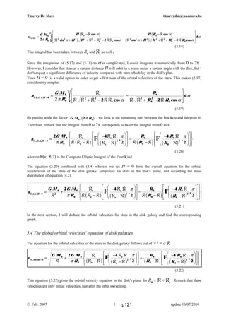 a
G M
R
H
H H
H R
H H R R
z
e
e e
R
R R
R R R RR
R
R R R
( )
cos
sin cos
cos
sin cos
dα
π
π
α
α α
α
α α
α=
−
+ + + −
−
−
+ + + −
L
N
MM
O
Q
PPz0
0
2 2 2 2 2 2
0
2 2 2 2 2
0
2
00
2
2 2 2
b g
c h
b g
c h
a
G M
R
R
R R
x H
e
e e
R
R
R R R RR R R R
( )
cos cos
dα
π
π α α
α=
=
+ −
−
+ −
L
N
MM
O
Q
PPz0
0
0
2 2
0
2
0
2
00
2
2 2 2
a
G M
R
R
R
R
R
H
e
e
e
e
R
R
R R R
R R
R R R R
R
R
,disk =
=
−
−
−
F
HG
I
KJ
L
N
MM
O
Q
PP−
−
−
−
F
HG
I
KJ
L
N
MM
O
Q
PP
R
S|
T|
U
V|
W|0
0
0
2
0
0
0
0
2
2 4
2
4
2π
π π
b g b g b g b gF F, ,
a
G M G M
R
R
R
R
R
H
e
e
e
e
R
R
R
R R R
R R
R R R R
R
R
,tot =
= +
−
−
−
F
HG
I
KJ
L
N
MM
O
Q
PP−
−
−
−
F
HG
I
KJ
L
N
MM
O
Q
PP
R
S|
T|
U
V|
W|0
0
2
0
0
2
0
0
0
0
2
2 4
2
4
2π
π π
b g b g b g b gF F, ,
v
G M G M
R
R
R
R
R
H
e
e
e
e
R
R
R
R R
R R
R R R
R
R
, tot =
= +
−
−
−
F
HG
I
KJ
L
N
M
M
O
Q
P
P−
−
−
−
F
HG
I
KJ
L
N
M
M
O
Q
P
P
R
S|
T|
U
V|
W|0
0 0
0
2
0
0
0
0
2
2 4
2
4
2π
π π
b g b g b g b g
F F, ,
Thierry De Mees thierrydm@pandora.be
(5.18)
This integral has been taken between R0
and Re
as well.
Since the integration of (5.17) and (5.18) to α is complicated, I could integrate it numerically from 0 to 2π .
However, I consider that stars at a certain distance H will orbit in a plane under a certain angle with the disk, but I
don't expect a significant difference of velocity compared with stars which lay in the disk's plan.
Thus, H = 0 is a valid option in order to get a first idea of the orbital velocities of the stars. This makes (5.17)
considerably simpler.
(5.19)
By putting aside the factor G M R0 02πb g , we look at the remaining part between the brackets and integrate it.
Therefore, remark that the integral from 0 to 2π corresponds to twice the integral from 0 to π .
(5.20)
wherein F(x, π/2) is the Complete Elliptic Integral of the First Kind.
The equation (5.20) combined with (5.4) wherein we set H = 0 form the overall equation for the orbital
acceleration of the stars of the disk galaxy, simplified for stars in the disk's plane, and according the mass
distribution of equation (4.2).
(5.21)
In the next section, I will deduce the orbital velocities for stars in the disk galaxy and find the corresponding
graph.
5.4 The global orbital velocities' equation of disk galaxies.
The equation for the orbital velocities of the stars in the disk galaxy follows out of v ² = a R .
(5.22)
This equation (5.22) gives the orbital velocity equation in the disk's plane for R0
< R < Re
. Remark that these
velocities are only initial velocities, just after the orbit swivelling.
© Feb. 2007 update 16/07/20101 p121
 