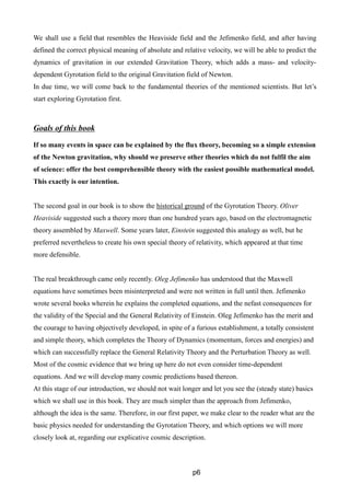 We shall use a field that resembles the Heaviside field and the Jefimenko field, and after having
defined the correct physical meaning of absolute and relative velocity, we will be able to predict the
dynamics of gravitation in our extended Gravitation Theory, which adds a mass- and velocity-
dependent Gyrotation field to the original Gravitation field of Newton.
In due time, we will come back to the fundamental theories of the mentioned scientists. But let’s
start exploring Gyrotation first.
Goals of this book
If so many events in space can be explained by the flux theory, becoming so a simple extension
of the Newton gravitation, why should we preserve other theories which do not fulfil the aim
of science: offer the best comprehensible theory with the easiest possible mathematical model.
This exactly is our intention.
The second goal in our book is to show the historical ground of the Gyrotation Theory. Oliver
Heaviside suggested such a theory more than one hundred years ago, based on the electromagnetic
theory assembled by Maxwell. Some years later, Einstein suggested this analogy as well, but he
preferred nevertheless to create his own special theory of relativity, which appeared at that time
more defensible.
The real breakthrough came only recently. Oleg Jefimenko has understood that the Maxwell
equations have sometimes been misinterpreted and were not written in full until then. Jefimenko
wrote several books wherein he explains the completed equations, and the nefast consequences for
the validity of the Special and the General Relativity of Einstein. Oleg Jefimenko has the merit and
the courage to having objectively developed, in spite of a furious establishment, a totally consistent
and simple theory, which completes the Theory of Dynamics (momentum, forces and energies) and
which can successfully replace the General Relativity Theory and the Perturbation Theory as well.
Most of the cosmic evidence that we bring up here do not even consider time-dependent
equations. And we will develop many cosmic predictions based thereon.
At this stage of our introduction, we should not wait longer and let you see the (steady state) basics
which we shall use in this book. They are much simpler than the approach from Jefimenko,
although the idea is the same. Therefore, in our first paper, we make clear to the reader what are the
basic physics needed for understanding the Gyrotation Theory, and which options we will more
closely look at, regarding our explicative cosmic description.
p6
 