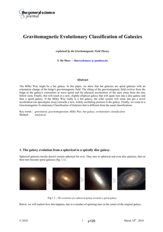 Thierry De Mees
© 2010 March 14th
, 20101
Gravitomagnetic Evolutionary Classification of Galaxies
explained by the Gravitomagnetic Field Theory
T. De Mees - thierrydemees @ pandora.be
Abstract
The Milky Way might be a bar galaxy. In this paper, we show that bar galaxies are spiral galaxies with an
orientation change of the bulge's gravitomagnetic field. The tilting of the gravitomagnetic field evolves from the
bulge to the galaxy's extremities at wave speed and the physical acceleration of the stars away from the disc
follow soon. Finally, this will result in a new, slightly elliptical galaxy that will again turn into a disc galaxy and
then a spiral galaxy. If the Milky Way really is a bar galaxy, the solar system will some day get a novel
acceleration (an apocalyptic sway) towards a new, widely oscillating position in the galaxy. Finally, we come to a
Gravitomagnetic Evolutionary Classification of Galaxies that is different from the usual classifications.
Key words : gravitation, gravitomagnetism, Milky Way, bar galaxy, evolutionary classification
Method : analytical.
1. The galaxy evolution from a spherical to a spirally disc galaxy.
Spherical galaxies mostly doesn't remain spherical for ever. They turn to spherical and even disc galaxies, that on
their turn become spiral galaxies (fig. 1.1).
Fig.1.1 : The evolution of a spherical galaxy towards a spiral galaxy.
Below, we will explain how this happens, due to a number of spinning stars in the center of the original galaxy.
p126
 