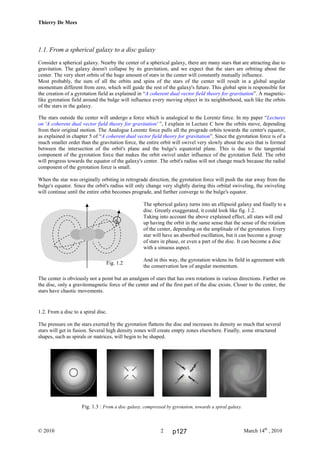 Thierry De Mees
© 2010 March 14th
, 20102
1.1. From a spherical galaxy to a disc galaxy
Consider a spherical galaxy. Nearby the center of a spherical galaxy, there are many stars that are attracting due to
gravitation. The galaxy doesn't collapse by its gravitation, and we expect that the stars are orbiting about the
center. The very short orbits of the huge amount of stars in the center will constantly mutually influence.
Most probably, the sum of all the orbits and spins of the stars of the center will result in a global angular
momentum different from zero, which will guide the rest of the galaxy's future. This global spin is responsible for
the creation of a gyrotation field as explained in “A coherent dual vector field theory for gravitation”. A magnetic-
like gyrotation field around the bulge will influence every moving object in its neighborhood, such like the orbits
of the stars in the galaxy.
The stars outside the center will undergo a force which is analogical to the Lorentz force. In my paper “Lectures
on 'A coherent dual vector field theory for gravitation' ”, I explain in Lecture C how the orbits move, depending
from their original motion. The Analogue Lorentz force pulls all the prograde orbits towards the center's equator,
as explained in chapter 5 of “A coherent dual vector field theory for gravitation”. Since the gyrotation force is of a
much smaller order than the gravitation force, the entire orbit will swivel very slowly about the axis that is formed
between the intersection of the orbit's plane and the bulge's equatorial plane. This is due to the tangential
component of the gyrotation force that makes the orbit swivel under influence of the gyrotation field. The orbit
will progress towards the equator of the galaxy's center. The orbit's radius will not change much because the radial
component of the gyrotation force is small.
When the star was originally orbiting in retrograde direction, the gyrotation force will push the star away from the
bulge's equator. Since the orbit's radius will only change very slightly during this orbital swiveling, the swiveling
will continue until the entire orbit becomes prograde, and further converge to the bulge's equator.
The spherical galaxy turns into an ellipsoid galaxy and finally to a
disc. Greatly exaggerated, it could look like fig. 1.2.
Taking into account the above explained effect, all stars will end
up having the orbit in the same sense that the sense of the rotation
of the center, depending on the amplitude of the gyrotation. Every
star will have an absorbed oscillation, but it can become a group
of stars in phase, or even a part of the disc. It can become a disc
with a sinuous aspect.
And in this way, the gyrotation widens its field in agreement with
the conservation law of angular momentum.
The center is obviously not a point but an amalgam of stars that has own rotations in various directions. Farther on
the disc, only a gravitomagnetic force of the center and of the first part of the disc exists. Closer to the center, the
stars have chaotic movements.
1.2. From a disc to a spiral disc.
The pressure on the stars exerted by the gyrotation flattens the disc and increases its density so much that several
stars will get in fusion. Several high density zones will create empty zones elsewhere. Finally, some structured
shapes, such as spirals or matrices, will begin to be shaped.
Fig. 1.3 : From a disc galaxy, compressed by gyrotation, towards a spiral galaxy.
Fig. 1.2
p127
 
