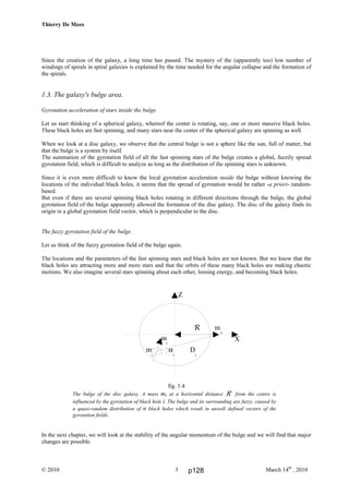 Thierry De Mees
© 2010 March 14th
, 20103
Since the creation of the galaxy, a long time has passed. The mystery of the (apparently too) low number of
windings of spirals in spiral galaxies is explained by the time needed for the angular collapse and the formation of
the spirals.
1.3. The galaxy's bulge area.
Gyrotation acceleration of stars inside the bulge.
Let us start thinking of a spherical galaxy, whereof the center is rotating, say, one or more massive black holes.
These black holes are fast spinning, and many stars near the center of the spherical galaxy are spinning as well.
When we look at a disc galaxy, we observe that the central bulge is not a sphere like the sun, full of matter, but
that the bulge is a system by itself.
The summation of the gyrotation field of all the fast spinning stars of the bulge creates a global, fuzzily spread
gyrotation field, which is difficult to analyze as long as the distribution of the spinning stars is unknown.
Since it is even more difficult to know the local gyrotation acceleration inside the bulge without knowing the
locations of the individual black holes, it seems that the spread of gyrotation would be rather -a priori- random-
based.
But even if there are several spinning black holes rotating in different directions through the bulge, the global
gyrotation field of the bulge apparently allowed the formation of the disc galaxy. The disc of the galaxy finds its
origin in a global gyrotation field vector, which is perpendicular to the disc.
The fuzzy gyrotation field of the bulge.
Let us think of the fuzzy gyrotation field of the bulge again.
The locations and the parameters of the fast spinning stars and black holes are not known. But we know that the
black holes are attracting more and more stars and that the orbits of these many black holes are making chaotic
motions. We also imagine several stars spinning about each other, loosing energy, and becoming black holes.
fig. 1.4
The bulge of the disc galaxy. A mass ms at a horizontal distance R from the centre is
influenced by the gyrotation of black hole i. The bulge and its surrounding are fuzzy, caused by
a quasi-random distribution of n black holes which result in unwell defined vectors of the
gyrotation fields.
In the next chapter, we will look at the stability of the angular momentum of the bulge and we will find that major
changes are possible.
R m
s
X
Z
ω
i
m
i
α
i
D
i
p128
 