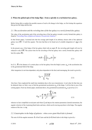 Thierry De Mees
© 2010 March 14th
, 20104
2. When the global spin of the bulge flips : from a spirally to a turbulent bar galaxy.
Before being able to explain the possible reasons of such a tilt change in the bulge, we first lookup the equations
that govern the bulge and the disc.
2.1. The acceleration and the swiveling time of the bar galaxy to a newly formed disc galaxy.
The value of the acceleration and of the swiveling time of the bar galaxy towards a newly formed disc galaxy is
found in “Swivelling Time of Spherical Galaxies Towards disc Galaxies” .
In that former paper, I assumed also that the average path length of an arbitrary chosen orbit of the spherical
galaxy was π R / 2 until the equator. The time had then to be found out of a double integration of aΩ to the
time.
In the present case, if the bulge of the bar galaxy tilted with an angle θ , the swiveling path length will now be
reduced to only θ R. The correct time for the swiveling of the bar galaxy into a newly formed disc galaxy will
last (for a place R) :
,
0 0
d d
t t
ta t tθ Ω
 
=  
 
 
∫ ∫R (2.1)
In (2.1) , R is the distance of a certain place on the bar galaxy from the bulge's center, aΩ is the acceleration due
to the gyrotational field of the bulge.
After integration (is not time-dependent, only place-dependent in the disc) and rearranging, the result is given by :
2
t
a
θ
Ω
=R
R
(2.2)
Also here, I have neglected the small time retardation due to the wave transmission. A real value for that time can
be deduced when we find a way to find the gyrotational acceleration aΩ of the bulge. I will do that in one of the
coming papers. From my former paper, mentioned above, the gyrotational acceleration aΩ is given by (2.3) :
1
2 2
2
n
i i
s i
I
G
a
c
ω
ωπ =
Ω =
∑
R (2.3)
wherein we have simplified several parts and where Ii and ωi are the rotation parameters (inertial momentum, the
angular velocity) of the n spinning black holes and stars, which can be moving anywhere in the bulge. The angular
rotation of the star s is ωs .
2.2. Catastrophes in the bulge of galaxies : when a new giant black hole is formed.
The sum of all the angular moments L of the k stars and the (n-k) black holes in the bulge is given by :
p129
 