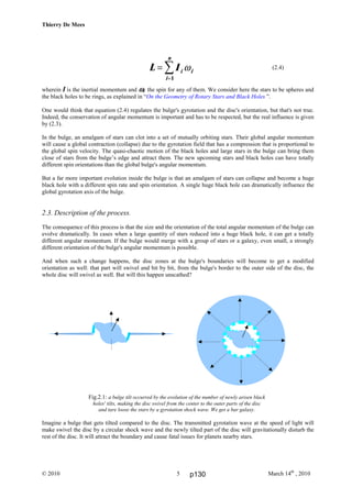 Thierry De Mees
© 2010 March 14th
, 20105
(2.4)
wherein I is the inertial momentum and ωωωωi the spin for any of them. We consider here the stars to be spheres and
the black holes to be rings, as explained in “On the Geometry of Rotary Stars and Black Holes ”.
One would think that equation (2.4) regulates the bulge's gyrotation and the disc's orientation, but that's not true.
Indeed, the conservation of angular momentum is important and has to be respected, but the real influence is given
by (2.3).
In the bulge, an amalgam of stars can clot into a set of mutually orbiting stars. Their global angular momentum
will cause a global contraction (collapse) due to the gyrotation field that has a compression that is proportional to
the global spin velocity. The quasi-chaotic motion of the black holes and large stars in the bulge can bring them
close of stars from the bulge’s edge and attract them. The new upcoming stars and black holes can have totally
different spin orientations than the global bulge's angular momentum.
But a far more important evolution inside the bulge is that an amalgam of stars can collapse and become a huge
black hole with a different spin rate and spin orientation. A single huge black hole can dramatically influence the
global gyrotation axis of the bulge.
2.3. Description of the process.
The consequence of this process is that the size and the orientation of the total angular momentum of the bulge can
evolve dramatically. In cases when a large quantity of stars reduced into a huge black hole, it can get a totally
different angular momentum. If the bulge would merge with a group of stars or a galaxy, even small, a strongly
different orientation of the bulge's angular momentum is possible.
And when such a change happens, the disc zones at the bulge's boundaries will become to get a modified
orientation as well: that part will swivel and bit by bit, from the bulge's border to the outer side of the disc, the
whole disc will swivel as well. But will this happen unscathed?
Fig.2.1: a bulge tilt occurred by the evolution of the number of newly arisen black
holes' tilts, making the disc swivel from the center to the outer parts of the disc
and tare loose the stars by a gyrotation shock wave. We get a bar galaxy.
Imagine a bulge that gets tilted compared to the disc. The transmitted gyrotation wave at the speed of light will
make swivel the disc by a circular shock wave and the newly tilted part of the disc will gravitationally disturb the
rest of the disc. It will attract the boundary and cause fatal issues for planets nearby stars.
L I i i
i
n
=
=
∑ ω
1
p130
 