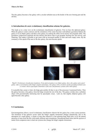 Thierry De Mees
© 2010 March 14th
, 20106
The disc galaxy becomes a bar galaxy with a circular turbulent area at the border of the new forming part and the
old disc.
4. Introduction of a new evolutionary classification scheme for galaxies.
This leads us to a clear view on the evolutionary classification of galaxies. First we have the spherical galaxy.
When the galaxy's center contracts and the orientation of the center becomes well defined, gyrotation flattens the
galaxy in to an elliptic galaxy and then a disc galaxy, by making the orbits swivel slowly into prograde orbits. The
gyrotation compression augments the disc density and allows stars to get grouped, forming new star activity, and
cluttering. This makes it possible to get zones with an increased number of stars and more empty zones. By the
constancy of the speed of the stars in the disc galaxy, the arms become spirals.
Fig.4.1: Evolutionary classification of galaxies. From spherical galaxy to an elliptic galaxy, then a disc galaxy and a spiral
galaxy. After a reorientation of the bulge's angular momentum, a bar galaxy with a circularly outside-spreading turbulent zone
is created, which a apocalyptic disturbance of the stars and planetary systems of the whole galaxy.
It is possible that, sooner or later, the bulge gets another tilt due to one of the processes I mentioned before. Then
the galaxy becomes a bar galaxy, from the bulge towards the rest of the disc. The galaxy swishes into a turbulent
object with gravitationally interacting stars by apocalyptic sways. Later on, that slightly elliptical galaxy will
again become a disc galaxy.
5. Conclusions.
Gravitomagnetism allows a novel evolutionary classification wherein the bar galaxy has a more correct position.
The formation of bar galaxies occurs when the bulge's angular momentum changes dramatically, due to the
absorption of a small galaxy, a cluster of stars that reduced to a fast spinning huge black hole, or by the natural
attraction of stars from the disc with totally different spin orientations. Out-phasing black holes and the ejection of
matter from companion stars in dual star systems also change the bulge's angular momentum.
p131
 