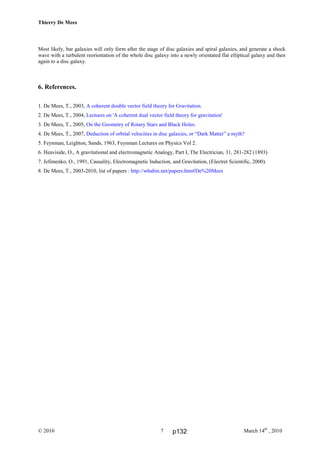 Thierry De Mees
© 2010 March 14th
, 20107
Most likely, bar galaxies will only form after the stage of disc galaxies and spiral galaxies, and generate a shock
wave with a turbulent reorientation of the whole disc galaxy into a newly orientated flat elliptical galaxy and then
again to a disc galaxy.
6. References.
1. De Mees, T., 2003, A coherent double vector field theory for Gravitation.
2. De Mees, T., 2004, Lectures on 'A coherent dual vector field theory for gravitation'
3. De Mees, T., 2005, On the Geometry of Rotary Stars and Black Holes.
4. De Mees, T., 2007, Deduction of orbital velocities in disc galaxies, or “Dark Matter” a myth?
5. Feynman, Leighton, Sands, 1963, Feynman Lectures on Physics Vol 2.
6. Heaviside, O., A gravitational and electromagnetic Analogy, Part I, The Electrician, 31, 281-282 (1893)
7. Jefimenko, O., 1991, Causality, Electromagnetic Induction, and Gravitation, (Electret Scientific, 2000).
8. De Mees, T., 2003-2010, list of papers : http://wbabin.net/papers.htm#De%20Mees
p132
 