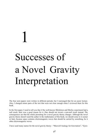 1
Successes of
a Novel Gravity
Interpretation
The four next papers were written in different periods, but I rearranged that for an easier lecture.
Also, I changed minor parts of the text that were not clear enough when I reviewed them for this
book.
In the first paper, I need to tell you that if the well-known Michelson and Morley experiment had a
null result, their was a good reason for it. One should not invent a non-null result instead. The
consequences are that the whole presetting for a novel gravity theory changes. Although the novel
gravity theory doesn't need the aether in the mathematics of this book, we should come to it sooner
or later, because space contains electromagnetic waves that should be carried by something, be it
other electromagnetic waves.
I have used many names for the novel gravity theory : “Maxwell Analogy for Gravitation”, “Gyro-
p7
 