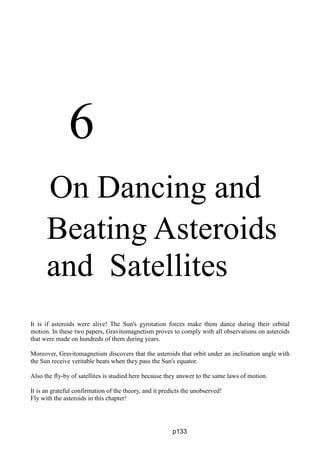 6
On Dancing and
Beating Asteroids
and Satellites
It is if asteroids were alive! The Sun's gyrotation forces make them dance during their orbital
motion. In these two papers, Gravitomagnetism proves to comply with all observations on asteroids
that were made on hundreds of them during years.
Moreover, Gravitomagnetism discovers that the asteroids that orbit under an inclination angle with
the Sun receive veritable beats when they pass the Sun's equator.
Also the fly-by of satellites is studied here because they answer to the same laws of motion.
It is an grateful confirmation of the theory, and it predicts the unobserved!
Fly with the asteroids in this chapter!
p133
 