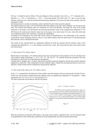 Thierry De Mees
© Dec. 2007 29/12/2007 - Updates 18/01/2008 and 29/09/20113
The fig. 1.2 should be read as follows. The spin obliquity of three asteroids, Ceres with iave = 9.7°, indicated with ,
Massalia ( iave = 2.0°,  ) and Ekard (iave = 18.0°, + ) have been plotted. The initial value X = cos  gives the spin
obliquity at the time zero, and the maximal and minimal spin obliquities X are given for each of the asteroids, after the
time span of 1 Myr.
In this discussion we consider our planetary system such that the spin of the sun points upwards.
The plotted results give quite a lot of information about the change of the spin vector obliquity over the given time
span. The maximal and minimal values are symmetric for Ceres and Massalia. The larger the value of the orbital
inclination is, the larger is the X between the maximal and minimal values of the computed spin obliquities X. The
X between the maximal and minimal values lays in the region of an initial value X of zero, where the initial spin
vector obliquity equals to 90°, and hence is laying in the orbital plane.
According to the computation, the initial spin vectors which are perpendicular to the orbital plane of the asteroids,
would almost remain unchanged. However, there is a less stable situation when the initial value X is directed upwards
than when the vector is directed downwards.
The results for the asteroid Ekard are significantly different for both the maximal and the minimal values of the
computed spin obliquities X , i.e. a clear tendency towards lower values. This means that the spin vectors tend to point
more downwards.
1.3. Basic data of 125 synthetic objects.
Besides these 25 real objects, 125 synthetic objects have been created, based on the properties of the 25 real objects but
with artificial orbital inclinations iave of 5°, 10°, 15°, 20° and 25°. An artificial precession parameter has been
introduced as well, for the use of the numerical extrapolation.
I assume that E. Skoglöv and A. Erikson used the best possible numerical integration and the best possible empirical
adaptations to obtain the 1 Myr extrapolation for these synthetic objects. Indeed, the exact physical process is up to now
unknown, and the results must be interpreted as being entirely empirical.
1.4. The results of the study for the 125 synthetic objects.
In fig. 1.3. is computed how the behaviour of the synthetic asteroids changes with time, based on the real data of Ceres.
In this case, only the delta is plotted and not the absolute values of computed spin obliquities X. The legend is : orbital
inclinations of 5° (), 10° (+), 15° (), 20° () and 25° (*).
The same conclusions can be taken as with the real objects.
(source : E. Skoglöv, A. Erikson)
Fig. 1.3
When the inclination of asteroid's orbital plane is very large, there remains a significant X , even for asteroids which
are perpendicular to their orbital plane, especially for those perpendicular ones that are pointed downwards.
p136
 