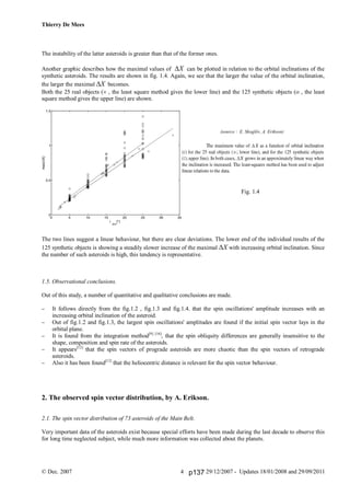 Thierry De Mees
© Dec. 2007 29/12/2007 - Updates 18/01/2008 and 29/09/20114
The instability of the latter asteroids is greater than that of the former ones.
Another graphic describes how the maximal values of X can be plotted in relation to the orbital inclinations of the
synthetic asteroids. The results are shown in fig. 1.4. Again, we see that the larger the value of the orbital inclination,
the larger the maximal X becomes.
Both the 25 real objects ( , the least square method gives the lower line) and the 125 synthetic objects ( , the least
square method gives the upper line) are shown.
(source : E. Skoglöv, A. Erikson)
Fig. 1.4
The two lines suggest a linear behaviour, but there are clear deviations. The lower end of the individual results of the
125 synthetic objects is showing a steadily slower increase of the maximal X with increasing orbital inclination. Since
the number of such asteroids is high, this tendency is representative.
1.5. Observational conclusions.
Out of this study, a number of quantitative and qualitative conclusions are made.
 It follows directly from the fig.1.2 , fig.1.3 and fig.1.4. that the spin oscillations' amplitude increases with an
increasing orbital inclination of the asteroid.
 Out of fig.1.2 and fig.1.3, the largest spin oscillations' amplitudes are found if the initial spin vector lays in the
orbital plane.
 It is found from the integration method[9] [10]
, that the spin obliquity differences are generally insensitive to the
shape, composition and spin rate of the asteroids.
 It appears[12]
that the spin vectors of prograde asteroids are more chaotic than the spin vectors of retrograde
asteroids.
 Also it has been found[12]
that the heliocentric distance is relevant for the spin vector behaviour.
2. The observed spin vector distribution, by A. Erikson.
2.1. The spin vector distribution of 73 asteroids of the Main Belt.
Very important data of the asteroids exist because special efforts have been made during the last decade to observe this
for long time neglected subject, while much more information was collected about the planets.
p137
 