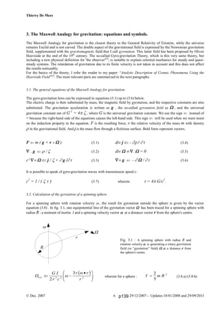 Thierry De Mees
© Dec. 2007 29/12/2007 - Updates 18/01/2008 and 29/09/20116
3. The Maxwell Analogy for gravitation: equations and symbols.
The Maxwell Analogy for gravitation is the closest theory to the General Relativity of Einstein, while the universe
remains Euclid and is not curved. The double aspect of the gravitational field is expressed by the Newtonian gravitation
field, supplemented with the gravitomagnetic field that I call gyrotation. This latter field has been proposed by Oliver
Heaviside at the end of the 19th
century. The so-called Gyro-gravitation Theory, which is this very same theory, but
including a new physical definition for 'the observer'[2]
, is suitable to explain celestial mechanics for steady and quasi-
steady systems. The retardation of gravitation due to its finite velocity is not taken in account and this does not affect
the results noticeably.
For the basics of the theory, I refer the reader to my paper: “Analytic Description of Cosmic Phenomena Using the
Heaviside Field”[2]
. The most relevant parts are summarized in the next paragraphs.
3.1. The general equations of the Maxwell Analogy for gravitation.
The gyro-gravitation laws can be expressed in equations (3.1) up to (3.6) below.
The electric charge is then substituted by mass, the magnetic field by gyrotation, and the respective constants are also
substituted. The gravitation acceleration is written as g , the so-called gyrotation field as , and the universal
gravitation constant out of G-1
= 4, where G is the universal gravitation constant. We use the sign  instead of
= because the right-hand side of the equations causes the left-hand side. This sign  will be used when we want insist
on the induction property in the equation. F is the resulting force, v the relative velocity of the mass m with density
in the gravitational field. And j is the mass flow through a fictitious surface. Bold fonts represent vectors.
F  m ( g + v  ) (3.1)
 . g   (3.2)
c²   j /  + g / t (3.3)
div j  - / t (3.4)
div  .  = 0 (3.5)
g  -  / t (3.6)
It is possible to speak of gyro-gravitation waves with transmission speed c.
c2
= 1 / (  (3.7) wherein  = 4G/c2
.
3.2. Calculation of the gyrotation of a spinning sphere.
For a spinning sphere with rotation velocity , the result for gyrotation outside the sphere is given by the vector
equation (3.8) . In fig. 3.1, one equipotential line of the gyrotation vector  has been traced for a spinning sphere with
radius R , a moment of inertia I and a spinning velocity vector  at a distance vector r from the sphere's centre.
wherein for a sphere : (3.8.a) (3.8.b)

W
r
R
Fig. 3.1 : A spinning sphere with radius R and
rotation velocity  is generating a rotary gravitation
field (or “gyrotation” field)  at a distance r from
the sphere's centre.
I m R
2
5
2
Wext
G I
r c
r r
r
 
F
HG I
KJ2
3
3 2 2

b g
p139
 