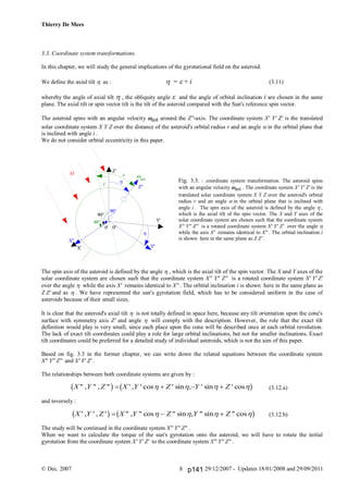 Thierry De Mees
© Dec. 2007 29/12/2007 - Updates 18/01/2008 and 29/09/20118
3.3. Coordinate system transformations.
In this chapter, we will study the general implications of the gyrotational field on the asteroid.
We define the axial tilt  as :  =  + i (3.11)
whereby the angle of axial tilt  , the obliquity angle  and the angle of orbital inclination i are chosen in the same
plane. The axial tilt or spin vector tilt is the tilt of the asteroid compared with the Sun's reference spin vector.
The asteroid spins with an angular velocity ast around the Z''-axis. The coordinate system X' Y' Z' is the translated
solar coordinate system X Y Z over the distance of the asteroid's orbital radius r and an angle  in the orbital plane that
is inclined with angle i .
We do not consider orbital eccentricity in this paper.
Fig. 3.3. : coordinate system transformation. The asteroid spins
with an angular velocity ast . The coordinate system X' Y' Z' is the
translated solar coordinate system X Y Z over the asteroid's orbital
radius r and an angle  in the orbital plane that is inclined with
angle i . The spin axis of the asteroid is defined by the angle  ,
which is the axial tilt of the spin vector. The X and Y axes of the
solar coordinate system are chosen such that the coordinate system
X'' Y'' Z'' is a rotated coordinate system X' Y' Z' over the angle 
while the axis X' remains identical to X'' . The orbital inclination i
is shown here in the same plane as Z Z' .
The spin axis of the asteroid is defined by the angle  , which is the axial tilt of the spin vector. The X and Y axes of the
solar coordinate system are chosen such that the coordinate system X'' Y'' Z'' is a rotated coordinate system X' Y' Z'
over the angle  while the axis X' remains identical to X'' . The orbital inclination i is shown here in the same plane as
Z Z' and as  . We have represented the sun's gyrotation field, which has to be considered uniform in the case of
asteroids because of their small sizes.
It is clear that the asteroid's axial tilt  is not totally defined in space here, because any tilt orientation upon the cone's
surface with symmetry axis Z' and angle  will comply with the description. However, the role that the exact tilt
definition would play is very small, since each place upon the cone will be described once at each orbital revolution.
The lack of exact tilt coordinates could play a role for large orbital inclinations, but not for smaller inclinations. Exact
tilt coordinates could be preferred for a detailed study of individual asteroids, which is not the aim of this paper.
Based on fig. 3.3 in the former chapter, we can write down the related equations between the coordinate system
X'' Y'' Z'' and X' Y' Z' .
The relationships between both coordinate systems are given by :
(3.12.a)
and inversely :
(3.12.b)
The study will be continued in the coordinate system X'' Y'' Z'' .
When we want to calculate the torque of the sun's gyrotation onto the asteroid, we will have to rotate the initial
gyrotation from the coordinate system X' Y' Z' to the coordinate system X'' Y'' Z'' .
X Y Z X Y Z Y Z" , " , " ' , ' cos ' sin , ' sin ' cosb g b g      
X Y Z X Y Z Y Z' , ' , ' " , " cos " sin , " sin " cosb g b g     
ast

X'
Z'
Y'
W
0' 0''
Z''
X''
Y''


i
90°
90°
90°
p141
 