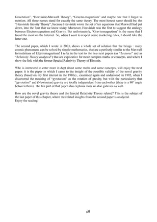 Gravitation”, “Heaviside-Maxwell Theory”, “Gravito-magnetism” and maybe one that I forgot to
mention. All these names stand for exactly the same theory. The most honest name should be: the
“Heaviside Gravity Theory”, because Heaviside wrote the set of ten equations that Maxwell had put
down, into the four that we know today. Moreover, Heaviside was the first to suggest the analogy
between Electromagnetism and Gravity. But unfortunately, “Gravitomagnetism” is the name that I
found the most on the Internet. So, when I want to respect some marketing rules, I should take the
latter one.
The second paper, which I wrote in 2003, shows a whole set of solution that the brings : many
cosmic phenomena can be solved by simple mathematics, that are a perfectly similar to the Maxwell
formulations of Electromagnetism! I refer in the text to the two next papers (as “Lectures” and as
“Relativity Theory analyzed”) that are explicative for more complex maths or concepts, and where I
show the link with the former Special Relativity Theory of Einstein.
Who is interested to enter more in dept about some maths and some concepts, will enjoy the next
paper: it is the paper in which I came to the insight of the possible validity of the novel gravity
theory (based on my first interest in the 1980s) , examined again and understood in 1992, when I
discovered the meaning of “gyrotation” as the rotation of gravity, but with the particularity that
“gyrotation” and (Newtonian) gravity are totally independent from each-other (there is a 90° angle
between them). The last part of that paper also explains more on disc galaxies as well.
How are the novel gravity theory and the Special Relativity Theory related? This is the subject of
the last paper of this chapter, where the related insights from the second paper is analyzed.
Enjoy the reading!
p8
 