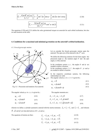 Thierry De Mees
© Dec. 2007 29/12/2007 - Updates 18/01/2008 and 29/09/20111
2
21 1
3 2
3 3
1 sin 2 sin sin 2 sin cos
5 4 2
x
G m R I
i
r c
 
   
  
    
  
T (3.20)
2
21 1
3 2
3
cos sin 2
10
y
G m R I
i
r c
 
 T (3.21)
The equations (3.20) and (3.21) define the solar gyrotational torques on asteroids for each orbital inclination, but also
on each location on the orbit.
4. Conditions for a maximal and minimal gyrotation on the asteroid's orbital inclination.
4.1. Forced gyroscopic motion.
Let us consider the forced gyroscopic motion upon the
asteroid. The spin axis of the asteroid is the Z''' -axis.
We define the following notations for the Euler angles : the
precession angle  , the nutation angle  and the spin
angle  of the asteroid.
In the coordinate system x y z , the angles  and  are
needed to define a location.
In the coordinate system x' y' z' , the angles  ,  and 
are needed to define a location.
In the respective coordinate systems, the following
relationships are valid.
The angular velocity  in x' y' z' is given by :
(4.1)
(4.2)
(4.3)
The angular velocity  in x y z is given by : The angular momenta are :
(4.4) (4.7)
(4.5) (4.8)
(4.6) (4.9)
wherein we define a cylinder-symmetric asteroid with the inertia momenta : 0 x yI I I  and 1 zI I , and wherein
 ,  and  are time-derivatives of  ,  and  .
The equations of motion are then : (4.10)
(4.11)
(4.12)
 
  
   
x
y
z


 

 sin
 cos 
 
  
  
x
y
z




 sin
 cos



L L L
L L L
L L L
x y z z y x
y z x x z y
z x y y x z
  
  
  
 
 
 
T
T
T
L I I
L I I
L I I
x x x
y y y
z z z
 
 
  
 
  
   
0
0
1

 sin
 cos c h
Fig. 4.1 : Precession and nutation of an asteroid.
p143
 
