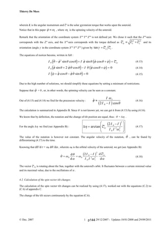 Thierry De Mees
© Dec. 2007 29/12/2007 - Updates 18/01/2008 and 29/09/20111
wherein L is the angular momentum and T is the solar gyrotation torque that works upon the asteroid.
Notice that in this paper 1  , where 1 is the spinning velocity of the asteroid.
Remark that the orientation of the coordinate system X''' Y''' Z''' is not defined yet. We chose it such that the Z'''-axis
corresponds with the Z'' axis, and the X'''-axis corresponds with the torque defined as
2 2
xy x y T T T and its
orientation (angle  in the coordinate system X''' Y''' Z''' ) given by tan y x  T T .
The equations of motion become, written in full :
(4.13)
(4.14)
(4.15)
Due to the high number of solutions, we should simplify these equations by setting a minimum of restrictions.
Suppose that  = 0 , or, in other words, the spinning velocity can be seen as a constant.
Out of (4.15) and (4.14) we find for the precession velocity : (4.16)
The calculation is summarized in Appendix B. Since  is not known yet, we can get it from (4.13) by using (4.16).
We know that by definition, the nutation and the change of tilt position are equal, thus :  =  .
For the angle  we find (see Appendix B) : (4.17)
The value of the nutation is however not constant. The angular velocity of the nutation,  , can be found by
differentiating (4.17) to the time.
Knowing that d /d t =  d /d , wherein  is the orbital velocity of the asteroid, we get (see Appendix B):
(4.18)
The vector Txy is rotating about the Sun, together with the asteroid's orbit. It fluctuates between a certain minimal value
and its maximal value, due to the oscillations of .
4.2. Calculation of the spin vector tilt changes.
The calculation of the spin vector tilt changes can be realized by using (4.17), worked out with the equations (C.2) to
(C.6) of appendix C.
The change of the tilt occurs continuously by the equation (C.6).
I I
I I
I
xy0
2
0 2 0
0
  sin cos  sin  cos 
 sin   cos   cos 
  cos   sin
        
       
    
   
   
  
d i c h
d i c h
d i
T

cos





I
I I
1
02b g



F
HG
I
KJarctan Txy
I I
I I
2 0
2
0
2
1
2
b g
 d
d
d
d
 



 
 

0 0
0
2
0
2
1
2
2I I
I I
xyb g T
p144
 