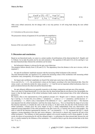Thierry De Mees
© Dec. 2007 29/12/2007 - Updates 18/01/2008 and 29/09/20111
 
22 2
0
3 2 2
0 1
2 9 sin 2
2 sin
5 8 sin
I IG m R i
r c I I

 
 
  
   
 
(C.6)
After every orbital semicircle, the tilt change with a very tiny portion. It will swing back during the next orbital
semicircle.
4.3. Calculation of the precession changes.
The precession velocity of equation (4.16) can further be simplified to:
(4.19)
because of the very small values of .
5. Discussion and conclusions.
Based on our theoretical results, we come to a certain number of confirmations of the observed data by E. Skoglöv and
A. Erikson. Let us take the points one by one and comment it. The equations (3.20) and (3.21), (C.6), and fig.A.1 are
the main theoretical data whereon the correlation can be tested.
 the heliocentric distance is relevant for the spin vector behaviour.
This property follows directly from (3.20) and (3.21). The dependency from the distance to the sun is inverse, with an
exponent 3.
 the spin tilt oscillations' amplitude increases with the increasing orbital inclination of the asteroid.
The main theoretical data, see equation (C.6), confirm the increasing values of the oscillations with increasing orbital
inclination i and, consequently, of its torque and its precession.
 the largest spin oscillations' amplitudes are found if the initial spin vector lays in the orbital plane.
At an axial tilt of  = /2 , the acceleration's values are the largest, according to the main theoretical data. Since the
values  and  are relatively similar for values around  =  / 2 and for not too important orbital inclinations, there is a
good correlation between the observed and the theoretical data.
 the spin obliquity differences are generally insensitive to the shape, composition and spin rate of the asteroids.
This is not what we found theoretically. It is not clear why the observational data do not discover this, but probably the
reason is that the high impact of the orbital inclination totally masks the observational data of the other influencing
parameters.
We found a flaw in the representativity of the graphical concepts of E. Skoglöv and A. Erikson, especially for the
fig.1.2 and fig. 1.3. To show this, let us define  = arctan(X0) - i , so that  =  + i = arctan(X0) , and the function X =
cos (arctan(X0) – i ) , which is only a transcription of the definition X = cos  , apart from the term -i . This function
only depends from the orbital inclination i and from the initial, fixed cos  . Now we found that the shape of curve that
this function represents, is virtually the same as the one of fig.1.2. In other words, the only fact of the inclusion of the
orbital inclination i already gives the curve shapes of fig.1.2, totally independently from any observations. The
supposed (strong) dependence of the orbit inclination to the spin vector tilt is namely only fictive in that graphic. The
same is valid for the function represented by function X = cos (arctan(X0) – i ) - X0 compared with fig.1.3, which
supposes a strong dependency from the spin vector obliquity  that however is almost only caused by the part of the
orbital inclination i. The influence of other parameters appear to be severely masked as well in these graphics. In other
words, the choice of associating the tilt with the obliquity angle  is unfortunate for observational data, because the real
tilt  is totally masked by the influence of the inclination i. It would be likely to get the observational data in the form
 = f (  , i ) .




I
I I
1
02
p145
 