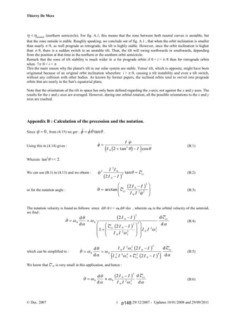 Thierry De Mees
© Dec. 2007 29/12/2007 - Updates 18/01/2008 and 29/09/20111
neutral  (northern semicircle). For fig. A.1, this means that the zone between both neutral curves is unstable, but
that the zone outside is stable. Roughly speaking, we conclude out of fig. A.1 , that when the orbit inclination is smaller
than nearly /8, as well prograde as retrograde, the tilt is highly stable. However, once the orbit inclination is higher
than /8, there is a sudden switch to an unstable tilt. Then, the tilt will swing northwards or southwards, depending
from the position at that time in the northern or the southern orbit semicircle.
Remark that the zone of tilt stability is much wider in  for prograde orbits if 0 < i < /8 then for retrograde orbits
when 7/8 < i < 
This the main reason why the planet's tilt in our solar system are stable. Venus' tilt, which is opposite, might have been
originated because of an original orbit inclination wherefore i > /8, causing a tilt instability and even a tilt switch,
without any collision with other bodies. As known by former papers, the inclined orbits tend to swivel into prograde
orbits that are nearly in the Sun's equatorial plane.
Note that the orientation of the tilt in space has only been defined regarding the z-axis, not against the x and y axes. The
results for the x and y axes are averaged. However, during one orbital rotation, all the possible orientations to the x and y
axes are reached.
Appendix B : Calculation of the precession and the nutation.
Since 0  , from (4.15) we get : tan     .
Using this in (4.14) gives : (B.1)
Wherein tan2
 << 2.
We can use (B.1) in (4.13) and we obtain : (B.2)
or for the nutation angle : (B.3)
The nutation velocity is found as follows: since d /d t = d /d , wherein  is the orbital velocity of the asteroid,
we find :
(B.4)
which can be simplified to : (B.5)
We know that Txy is very small in this application, and hence :
(B.6)
 
tan cos


 

 
I
I I0
2
2c he j
 tan 2
2
0
0
2
2
I I
I I
xy


b g T



F
HG
I
KJarctan

Txy
I I
I I
2 0
2
0
2 2
b g
 d
d
d
d
 






 


F
HG
I
KJ
F
H
GG
I
K
JJ
0 0
0
2
0
2
0
2
1
2
2
0
2
1
2
2
1
2
I I
I I
I I
I Ixy
xyb g
b gT
T
 d
d
d
d
 




 
 

 
0 0
0
2
1
2
0
2
0
2 4
1
4 2
0
4
2
2
I I I I
I I I Ixy
xyb g
b ge jT
T
 d
d
d
d
 



 
 

0 0
0
2
0
2
1
2
2I I
I I
xyb g T
p148
 