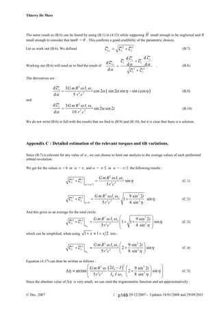 Thierry De Mees
© Dec. 2007 29/12/2007 - Updates 18/01/2008 and 29/09/20111
The same result as (B.6) can be found by using (B.1) in (4.13) while supposing  small enough to be neglected and 
small enough to consider that tan =  . This confirms a good credibility of the parametric choices.
Let us work out (B.6). We defined (B.7)
Working out (B.6) will need us to find the result of . (B.8)
The derivatives are :
 
2
1 1
3 2
d 3
cos 2 sin 2 sin sin cos
d 5
x G m R I
i
r c
 
   

 
T
(B.9)
and
2
1 1
3 2
d 3
sin 2 sin 2
d 10
y G m R I
i
r c
 



T
(B.10)
We do not write (B.6) in full with the results that we find in (B.9) and (B.10), but it is clear that there is a solution.
Appendix C : Detailed estimation of the relevant torques and tilt variations.
Since (B.7) is relevant for any value of  , we can choose to limit our analysis to the average values of each performed
orbital revolution.
We get for the values  = 0 or  =  , and  =  /2 or  = - /2 the following results :
2
2 2 1 1
3 2
2
sin
5
x y
G m R I
r c 
 


 T T (C.1)
2 2
2 2 1 1
3 2 2
0
9 sin 2
1 sin
5 4 sin
x y
G m R I i
r c
 


  T T (C.2)
And this gives as an average for the total circle:
av
2 2
2 2 1 1
3 2 2
9 sin 2
1 1 sin
5 4 sin
x y
G m R I i
r c
 


 
    
 
 
T T (C.3)
which can be simplified, when using 1 1 2x x   into :
av
2 2
2 2 1 1
3 2 2
9 sin 2
2 sin
5 8 sin
x y
G m R I i
r c
 


 
   
 
T T (C.4)
Equation (4.17) can then be written as follows :
 
22 2
0
3 2 2
0 1
2 9 sin 2
arctan 2 sin
5 8 sin
I IG m R i
r c I I

 
 
   
       
(C.5)
Since the absolute value of  is very small, we can omit the trigonometric function and set approximatively :
d
d
d
d
d
dT T
T
T
T
T T
xy
x
x
y
y
x y

 

2 2
T T Txy x y 2 2
p149
 