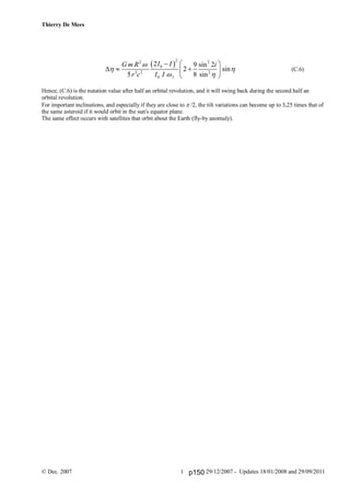 Thierry De Mees
© Dec. 2007 29/12/2007 - Updates 18/01/2008 and 29/09/20111
 
22 2
0
3 2 2
0 1
2 9 sin 2
2 sin
5 8 sin
I IG m R i
r c I I

 
 
  
   
 
(C.6)
Hence, (C.6) is the nutation value after half an orbital revolution, and it will swing back during the second half an
orbital revolution.
For important inclinations, and especially if they are close to /2, the tilt variations can become up to 3,25 times that of
the same asteroid if it would orbit in the sun's equator plane.
The same effect occurs with satellites that orbit about the Earth (fly-by anomaly).
p150
 