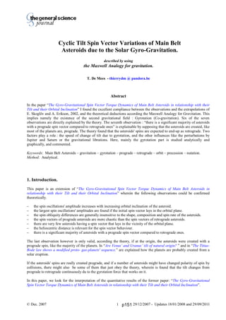 Thierry De Mees
© Dec. 2007 29/12/2007 - Updates 18/01/2008 and 29/09/20111
Cyclic Tilt Spin Vector Variations of Main Belt
Asteroids due to the Solar Gyro-Gravitation.
described by using
the Maxwell Analogy for gravitation.
T. De Mees - thierrydm @ pandora.be
Abstract
In the paper “The Gyro-Gravitational Spin Vector Torque Dynamics of Main Belt Asteroids in relationship with their
Tilt and their Orbital Inclination” I found the excellent compliance between the observations and the extrapolations of
E. Skoglöv and A. Erikson, 2002, and the theoretical deductions according the Maxwell Analogy for Gravitation. This
implies namely the existence of the second gravitational field : Gyrotation (Co-gravitation). Six of the seven
observations are directly explained by the theory. The seventh observation : “there is a significant majority of asteroids
with a prograde spin vector compared to retrograde ones” is explainable by supposing that the asteroids are created, like
most of the planets are, prograde. The theory found that the asteroids' spins are expected to end-up as retrograde. Two
factors play a role : the speed of change of tilt due to gyrotation, and the other influences like the perturbations by
Jupiter and Saturn or the gravitational librations. Here, mainly the gyrotation part is studied analytically and
graphically, and commented.
Keywords: Main Belt Asteroids – gravitation – gyrotation – prograde – retrograde – orbit – precession – nutation.
Method: Analytical.
1. Introduction.
This paper is an extension of “The Gyro-Gravitational Spin Vector Torque Dynamics of Main Belt Asteroids in
relationship with their Tilt and their Orbital Inclination” wherein the following observations could be confirmed
theoretically.
 the spin oscillations' amplitude increases with increasing orbital inclination of the asteroid.
 the largest spin oscillations' amplitudes are found if the initial spin vector lays in the orbital plane.
 the spin obliquity differences are generally insensitive to the shape, composition and spin rate of the asteroids.
 the spin vectors of prograde asteroids are more chaotic than the spin vectors of retrograde asteroids.
 there are very few asteroids having a spin vector that lays in the vicinity of the orbital plane.
 the heliocentric distance is relevant for the spin vector behaviour.
 there is a significant majority of asteroids with a prograde spin vector compared to retrograde ones.
The last observation however is only valid, according the theory, if at the origin, the asteroids were created with a
prograde spin, like the majority of the planets. In “Are Venus’ and Uranus’ tilt of natural origin? ” and in “The Titius-
Bode law shows a modified proto- gas-planets' sequence.” are explained how the planets are probably created from a
solar eruption.
If the asteroids' spins are really created prograde, and if a number of asteroids might have changed polarity of spin by
collisions, there might also be some of them that just obey the theory, wherein is found that the tilt changes from
prograde to retrograde continuously du to the gyrotation force that works on it.
In this paper, we look for the interpretation of the quantitative results of the former paper: “The Gyro-Gravitational
Spin Vector Torque Dynamics of Main Belt Asteroids in relationship with their Tilt and their Orbital Inclination”.
p151
 
