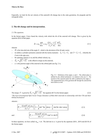 Thierry De Mees
© Dec. 2007 29/12/2007 - Updates 18/01/2008 and 29/09/20112
Especially, we look for the net velocity of the asteroid's tilt change due to the solar gyrotation, for prograde and for
retrograde orbits.
2. The tilt change and its interpretation.
2.1 The equations.
In the former paper, I have found the velocity with which the tilt of the asteroid will change. This is given by the
equation (B.6) of that paper.
(2.1)
wherein
  is the time-derivate of the angle  , which is the deviation of the tilt spin vector;
 we define a cylinder-symmetric asteroid with the inertia moments : 0 x yI I I  and I = 1 zI I ; whereby the
Z axis is the spin axis;
 the spinning velocity is  and the orbital velocity  ;

2 2
xy x y T T T is the effective torque on the asteroid;
  is the position angle of the asteroid in the orbital path (see fig. 2.1);
Fig. 2.1 : Definition of the angles  and i . The orbital plane is
defined by the orbital inclination i in relation to the axis X . The
location of the asteroid inside the orbit is defined by the angle  .
The equipotential line of the gyrotation  through the asteroid has
been shown as well.
The torque T is given by
2 2
xy x y T T T the equation (B.7) in the former paper: (2.2)
“The Gyro-Gravitational Spin Vector Torque Dynamics of Main Belt Asteroids in relationship with their Tilt and their
Orbital Inclination”
wherein :
2
21 1
3 2
3 3
1 sin 2 sin sin 2 sin cos
5 4 2
x
G m R I
i
r c
 
   
  
    
  
T (2.3)
and :
2
21 1
3 2
3
cos sin 2
10
y
G m R I
i
r c
 
 T (2.4)
In these equations, we have called sun  . The derivate to  is given by the equations (B.8) , (B.9) and (B.10) of
the former paper.
 d
d
d
d
 



 
 

0 0
0
2
0
2
1
2
2I I
I I
xyb g T
r
Y
X
Z
i
g
a
d
b
W
wsun
p152
 