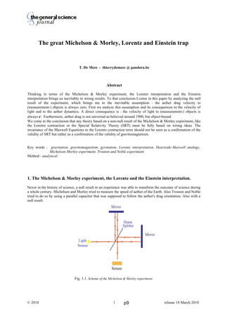 Thierry De Mees
The great Michelson & Morley, Lorentz and Einstein trap
T. De Mees - thierrydemees @ pandora.be
Abstract
Thinking in terms of the Michelson & Morley experiment, the Lorentz interpretation and the Einstein
interpretation brings us inevitably to wrong results. To that conclusion I come in this paper by analyzing the null
result of the experiment, which brings me to the inevitable assumption : the aether drag velocity to
(measurement-) objects is always zero. First we analyze this assumption and its consequences to the velocity of
light and to the aether dynamics. A direct consequence is : the velocity of light to (measurement-) objects is
always c. Furthermore, aether drag is not universal as believed around 1900, but object-bound.
We come to the conclusion that any theory based on a non-null result of the Michelson & Morley experiment, like
the Lorentz contraction or the Special Relativity Theory (SRT) must be fully based on wrong ideas. The
invariance of the Maxwell Equations to the Lorentz contraction term should not be seen as a confirmation of the
validity of SRT but rather as a confirmation of the validity of gravitomagnetism.
Key words : gravitation, gravitomagnetism, gyrotation, Lorentz interpretation, Heaviside-Maxwell analogy,
Michelson-Morley experiment, Trouton and Noble experiment.
Method : analytical.
1. The Michelson & Morley experiment, the Lorentz and the Einstein interpretation.
Never in the history of science, a null result in an experience was able to transform the outcome of science during
a whole century. Michelson and Morley tried to measure the speed of aether of the Earth. Also Trouton and Noble
tried to do so by using a parallel capacitor that was supposed to follow the aether's drag orientation. Also with a
null result.
Fig. 1.1. Scheme of the Michelson & Morley experiment.
© 2010 release 18 March 20101 p9
 