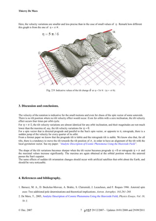 Thierry De Mees
© Dec. 2007 29/12/2007 - Updates 18/01/2008 and 29/09/20117
Here, the velocity variations are smaller and less precise than in the case of small values of . Remark how different
this graph is from the one of  /4 .
Fig. 2.9: Indicative values of the tilt change  at 5 /6 (- /6).
3. Discussion and conclusions.
The velocity of the nutation is indicative for the small motions and even for chaos of the spin vector of some asteroids.
There is no tilt position where no tilt velocity effect would occur. Even for orbits with a zero inclination, the tilt velocity
effect occurs four times per orbit cycle.
For  /2, the tilt velocity variations are almost identical for any orbit inclination, and their magnitudes are not much
lower than the maxima of, say, the tilt velocity variations for .
For a spin vector that is directed prograde and parallel to the Sun's spin vector, or opposite to it, retrograde, there is a
sudden jump of the velocity for every quarter of its orbit.
From a former paper we know that the prograde tilt is labile and the retrograde tilt is stable. We know also that, for all
tilts, there is a tendency to move the tilt towards the tilt position of  , in order to have an alignment of the tilt with the
local gyrotation vector. See my paper: “Analytic Description of Cosmic Phenomena Using the Heaviside Field”.
The shape of the tilt variations becomes sharper when the tilt vector becomes prograde or retrograde  and
the maximal values increase significantly. The maxima are again obtained at the orbital position where the asteroid
passes the Sun's equator.
The same effects of sudden tilt orientation changes should occur with artificial satellites that orbit about the Earth, and
should be very noticeable.
4. References and bibliography.
1. Barucci, M. A., D. Bockelee-Morvan, A. Brahic, S. Clairemidi, J. Lecacheux, and F. Roques 1986. Asteroid spin
axes: Two additional pole determinations and theoretical implications. Astron. Astrophys. 163,261–268.
2. De Mees, T., 2005, Analytic Description of Cosmic Phenomena Using the Heaviside Field, Physics Essays, Vol. 18,
Nr 3.
p157
 