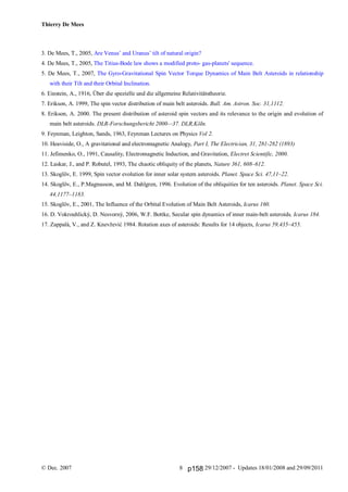 Thierry De Mees
© Dec. 2007 29/12/2007 - Updates 18/01/2008 and 29/09/20118
3. De Mees, T., 2005, Are Venus’ and Uranus’ tilt of natural origin?
4. De Mees, T., 2005, The Titius-Bode law shows a modified proto- gas-planets' sequence.
5. De Mees, T., 2007, The Gyro-Gravitational Spin Vector Torque Dynamics of Main Belt Asteroids in relationship
with their Tilt and their Orbital Inclination.
6. Einstein, A., 1916, Über die spezielle und die allgemeine Relativitätstheorie.
7. Erikson, A. 1999, The spin vector distribution of main belt asteroids. Bull. Am. Astron. Soc. 31,1112.
8. Erikson, A. 2000. The present distribution of asteroid spin vectors and its relevance to the origin and evolution of
main belt asteroids. DLR-Forschungsbericht 2000—37. DLR,Köln.
9. Feynman, Leighton, Sands, 1963, Feynman Lectures on Physics Vol 2.
10. Heaviside, O., A gravitational and electromagnetic Analogy, Part I, The Electrician, 31, 281-282 (1893)
11. Jefimenko, O., 1991, Causality, Electromagnetic Induction, and Gravitation, Electret Scientific, 2000.
12. Laskar, J., and P. Robutel, 1993, The chaotic obliquity of the planets, Nature 361, 608–612.
13. Skoglöv, E. 1999, Spin vector evolution for inner solar system asteroids. Planet. Space Sci. 47,11–22.
14. Skoglöv, E., P.Magnusson, and M. Dahlgren, 1996. Evolution of the obliquities for ten asteroids. Planet. Space Sci.
44,1177–1183.
15. Skoglöv, E., 2001, The Influence of the Orbital Evolution of Main Belt Asteroids, Icarus 160.
16. D. Vokrouhlický, D. Nesvorný, 2006, W.F. Bottke, Secular spin dynamics of inner main-belt asteroids, Icarus 184.
17. Zappalà, V., and Z. Knevžević 1984. Rotation axes of asteroids: Results for 14 objects, Icarus 59,435–455.
p158
 
