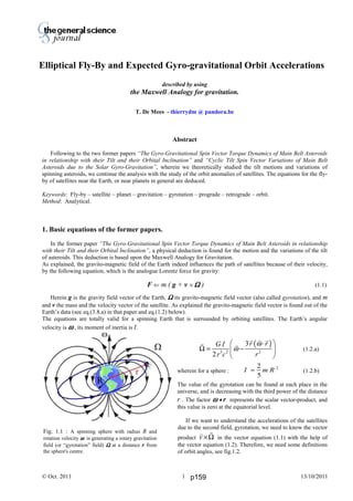 Thierry De Mees
© Oct. 2011 13/10/20111
described by using
the Maxwell Analogy for gravitation.
T. De Mees - thierrydm @ pandora.be
Abstract
Following to the two former papers “The Gyro-Gravitational Spin Vector Torque Dynamics of Main Belt Asteroids
in relationship with their Tilt and their Orbital Inclination” and “Cyclic Tilt Spin Vector Variations of Main Belt
Asteroids due to the Solar Gyro-Gravitation”, wherein we theoretically studied the tilt motions and variations of
spinning asteroids, we continue the analysis with the study of the orbit anomalies of satellites. The equations for the fly-
by of satellites near the Earth, or near planets in general are deduced.
Keywords: Fly-by – satellite – planet – gravitation – gyrotation – prograde – retrograde – orbit.
Method: Analytical.
1. Basic equations of the former papers.
In the former paper “The Gyro-Gravitational Spin Vector Torque Dynamics of Main Belt Asteroids in relationship
with their Tilt and their Orbital Inclination”, a physical deduction is found for the motion and the variations of the tilt
of asteroids. This deduction is based upon the Maxwell Analogy for Gravitation.
As explained, the gravito-magnetic field of the Earth indeed influences the path of satellites because of their velocity,
by the following equation, which is the analogue Lorentz force for gravity:
F ⇐ m ( g + v × ΩΩΩΩ ) (1.1)
Herein g is the gravity field vector of the Earth, ΩΩΩΩ its gravito-magnetic field vector (also called gyrotation), and m
and v the mass and the velocity vector of the satellite. As explained the gravito-magnetic field vector is found out of the
Earth’s data (see eq.(3.8.a) in that paper and eq.(1.2) below).
The equations are totally valid for a spinning Earth that is surrounded by orbiting satellites. The Earth’s angular
velocity is ωωωω , its moment of inertia is I.
( )
3 2 2
3
2
r rG I
r c r
ω
ω
⋅ 
Ω = − 
 
(1.2.a)
wherein for a sphere : (1.2.b)
The value of the gyrotation can be found at each place in the
universe, and is decreasing with the third power of the distance
r . The factor ωωωω • r represents the scalar vector-product, and
this value is zero at the equatorial level.
If we want to understand the accelerations of the satellites
due to the second field, gyrotation, we need to know the vector
product v ×Ω in the vector equation (1.1) with the help of
the vector equation (1.2). Therefore, we need some definitions
of orbit angles, see fig.1.2.
Fig. 1.1 : A spinning sphere with radius R and
rotation velocity ωωωω is generating a rotary gravitation
field (or “gyrotation” field) ΩΩΩΩ at a distance r from
the sphere's centre.
I m R=
2
5
2
Elliptical Fly-By and Expected Gyro-gravitational Orbit Accelerations
p159
 