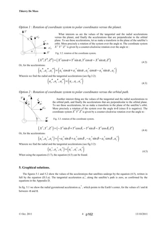 Thierry De Mees
© Oct. 2011 13/10/20114
Option 1 : Rotation of coordinate system to polar coordinates versus the planet.
What interests us are the values of the tangential and the radial accelerations
versus the planet, and finally the accelerations that are perpendicular to the orbital
plane. To see these accelerations, let us make a transform in the plane of the satellite’s
orbit. More precisely a rotation of the system over the angle α. The coordinate system
X” Y” Z” is given by a counter-clockwise rotation over the angle α :
( ) ( ), , cos sin , cos sin ,X Y Z X Y Y X Zα α α α′′ ′′ ′′ ′ ′ ′ ′ ′= + −
(4.2)
Or, for the accelerations:
( ) ( ), , cos sin , cos sin ,x y z x y y x za a a a a a a aα α α α′′ ′′ ′′ ′ ′ ′ ′ ′= + −
Wherein we find the radial and the tangential accelerations (see fig.3.2):
( ) ( ), , , ,x y z r t za a a a a a′′ ′′ ′′ ′=
(4.3)
Option 2 : Rotation of coordinate system to polar coordinates versus the orbital path.
Another interest thing are the values of the tangential and the radial accelerations to
the orbital path, and finally the accelerations that are perpendicular to the orbital plane.
To see these accelerations, let us make a transform in the plane of the satellite’s orbit.
More precisely a rotation of the system over the angle π+δ (since δ is negative). The
coordinate system X*
Y*
Z*
is given by a counter-clockwise rotation over the angle α :
( ) ( )* * *
, , sin cos , sin cos ,X Y Z X Y Y X Zδ δ δ δ′ ′ ′ ′ ′= − + − −
(4.4)
Or, for the accelerations:
( ) ( )* * *
, , sin cos , sin cos ,x y z x y y x za a a a a a a aδ δ δ δ′ ′ ′ ′ ′= − + − −
Wherein we find the radial and the tangential accelerations (see fig.3.2):
( ) ( )* * * * *
, , , ,x y z r t za a a a a a ′=
(4.5)
When using the equations (3.7), the equation (4.5) can be found.
5. Graphical solutions.
The figures 5.1 and 5.2 show the values of the accelerations that satellites undergo by the equation (4.5), written in
full by the equation (D.3.a). The tangential acceleration at
*
, along the satellite’s path is zero, as confirmed by the
equations in the Appendix D.
In fig. 5.1 we show the radial gyrotational acceleration ar
*
, which points to the Earth’s center, for the values of i and α
between -π and π.
Fig. 3.2. rotation of the coordinate system.
Fig. 3.3. rotation of the coordinate system.
p162
 