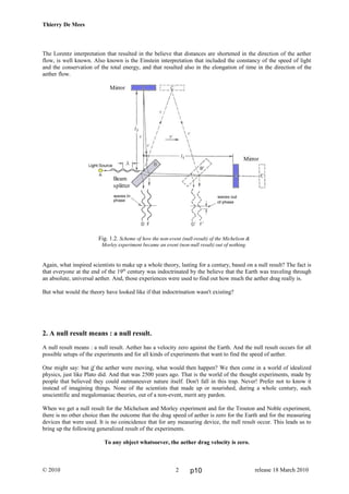 Thierry De Mees
The Lorentz interpretation that resulted in the believe that distances are shortened in the direction of the aether
flow, is well known. Also known is the Einstein interpretation that included the constancy of the speed of light
and the conservation of the total energy, and that resulted also in the elongation of time in the direction of the
aether flow.
Fig. 1.2. Scheme of how the non-event (null-result) of the Michelson &
Morley experiment became an event (non-null result) out of nothing.
Again, what inspired scientists to make up a whole theory, lasting for a century, based on a null result? The fact is
that everyone at the end of the 19th
century was indoctrinated by the believe that the Earth was traveling through
an absolute, universal aether. And, those experiences were used to find out how much the aether drag really is.
But what would the theory have looked like if that indoctrination wasn't existing?
2. A null result means : a null result.
A null result means : a null result. Aether has a velocity zero against the Earth. And the null result occurs for all
possible setups of the experiments and for all kinds of experiments that want to find the speed of aether.
One might say: but if the aether were moving, what would then happen? We then come in a world of idealized
physics, just like Plato did. And that was 2500 years ago. That is the world of the thought experiments, made by
people that believed they could outmaneuver nature itself. Don't fall in this trap. Never! Prefer not to know it
instead of imagining things. None of the scientists that made up or nourished, during a whole century, such
unscientific and megalomaniac theories, out of a non-event, merit any pardon.
When we get a null result for the Michelson and Morley experiment and for the Trouton and Noble experiment,
there is no other choice than the outcome that the drag speed of aether is zero for the Earth and for the measuring
devices that were used. It is no coincidence that for any measuring device, the null result occur. This leads us to
bring up the following generalized result of the experiments.
To any object whatsoever, the aether drag velocity is zero.
© 2010 release 18 March 20102
Mirror
Mirror
Beam
splitter
p10
 