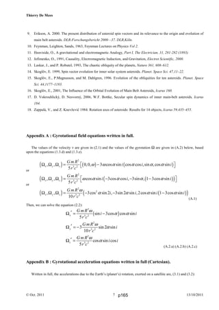 Thierry De Mees
© Oct. 2011 13/10/20117
9. Erikson, A. 2000. The present distribution of asteroid spin vectors and its relevance to the origin and evolution of
main belt asteroids. DLR-Forschungsbericht 2000—37. DLR,Köln.
10. Feynman, Leighton, Sands, 1963, Feynman Lectures on Physics Vol 2.
11. Heaviside, O., A gravitational and electromagnetic Analogy, Part I, The Electrician, 31, 281-282 (1893)
12. Jefimenko, O., 1991, Causality, Electromagnetic Induction, and Gravitation, Electret Scientific, 2000.
13. Laskar, J., and P. Robutel, 1993, The chaotic obliquity of the planets, Nature 361, 608–612.
14. Skoglöv, E. 1999, Spin vector evolution for inner solar system asteroids. Planet. Space Sci. 47,11–22.
15. Skoglöv, E., P.Magnusson, and M. Dahlgren, 1996. Evolution of the obliquities for ten asteroids. Planet. Space
Sci. 44,1177–1183.
16. Skoglöv, E., 2001, The Influence of the Orbital Evolution of Main Belt Asteroids, Icarus 160.
17. D. Vokrouhlický, D. Nesvorný, 2006, W.F. Bottke, Secular spin dynamics of inner main-belt asteroids, Icarus
184.
18. Zappalà, V., and Z. Knevžević 1984. Rotation axes of asteroids: Results for 14 objects, Icarus 59,435–455.
Appendix A : Gyrotational field equations written in full.
The values of the velocity v are given in (2.1) and the values of the gyrotation Ω are given in (A.2) below, based
upon the equations (1.3.d) and (1.3.e).
or
( ) ( ) ( )
2
3 2
, , 0,0, 3 cos sin cos cos ,sin ,cos sin
5
x y z
G m R
i i i
r c
ω ω α α α αΩ Ω Ω = −  
or
( ) ( )( )
2
3 2
, , cos sin 3cos cos , 3sin , 1 3cos sin
5
x y z
G m R
i i i
r c
ω α α α α Ω Ω Ω = − − − 
( ) ( )( )
2
2
3 2
, , 3cos sin 2 , 3sin 2 sin ,2cos sin 1 3cos sin
10
x y z
G m R
i i i i
r c
ω
α α α αΩ Ω Ω = − − −
(A.1)
Then, we can solve the equation (2.2):
( )
2
3 2
sin 3cos cos sin
5
x
G mR
i i
r c
ω
α α′Ω = −
2
3 2
3 sin 2 sin
10
y
G mR
i
r c
ω
α′Ω = −
2
3 2
cos sin cos
5
z
G mR
i i
r c
ω
α′Ω =
(A.2.a) (A.2.b) (A.2.c)
Appendix B : Gyrotational acceleration equations written in full (Cartesian).
Written in full, the accelerations due to the Earth’s (planet’s) rotation, exerted on a satellite are, (3.1) and (3.2):
p165
 