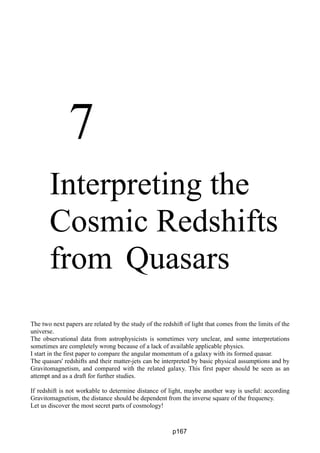 7
Interpreting the
Cosmic Redshifts
from Quasars
The two next papers are related by the study of the redshift of light that comes from the limits of the
universe.
The observational data from astrophysicists is sometimes very unclear, and some interpretations
sometimes are completely wrong because of a lack of available applicable physics.
I start in the first paper to compare the angular momentum of a galaxy with its formed quasar.
The quasars' redshifts and their matter-jets can be interpreted by basic physical assumptions and by
Gravitomagnetism, and compared with the related galaxy. This first paper should be seen as an
attempt and as a draft for further studies.
If redshift is not workable to determine distance of light, maybe another way is useful: according
Gravitomagnetism, the distance should be dependent from the inverse square of the frequency.
Let us discover the most secret parts of cosmology!
p167
 