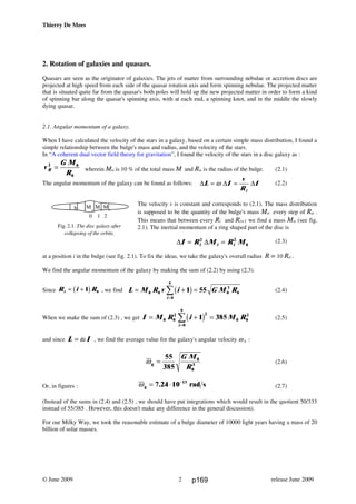 Thierry De Mees
2. Rotation of galaxies and quasars.
Quasars are seen as the originator of galaxies. The jets of matter from surrounding nebulae or accretion discs are
projected at high speed from each side of the quasar rotation axis and form spinning nebulae. The projected matter
that is situated quite far from the quasar's both poles will hold up the new projected matter in order to form a kind
of spinning bar along the quasar's spinning axis, with at each end, a spinning knot, and in the middle the slowly
dying quasar.
2.1. Angular momentum of a galaxy.
When I have calculated the velocity of the stars in a galaxy, based on a certain simple mass distribution, I found a
simple relationship between the bulge's mass and radius, and the velocity of the stars.
In “A coherent dual vector field theory for gravitation”, I found the velocity of the stars in a disc galaxy as :
wherein Mo is 10 % of the total mass M and Ro is the radius of the bulge. (2.1)
The angular momentum of the galaxy can be found as follows: (2.2)
The velocity v is constant and corresponds to (2.1). The mass distribution
is supposed to be the quantity of the bulge's mass Mo every step of Ro .
This means that between every Ri and Ri+1 we find a mass Mo (see fig.
2.1). The inertial momentum of a ring shaped part of the disc is
(2.3)
at a position i in the bulge (see fig. 2.1). To fix the ideas, we take the galaxy's overall radius R = 10 Ro .
We find the angular momentum of the galaxy by making the sum of (2.2) by using (2.3).
Since R i Ri = + 1 0b g , we find L M R v i G M R
i
= + =
=
∑0 0
0
9
0
3
01 55b g (2.4)
When we make the sum of (2.3) , we get I M R i M R
i
= + =
=
∑0 0
2 2
0
9
0 0
2
1 385b g (2.5)
and since L I= ω , we find the average value for the galaxy's angular velocity ω g :
(2.6)
Or, in figures : ωg rad s= ⋅ −
7 24 10 13
. (2.7)
(Instead of the sums in (2.4) and (2.5) , we should have put integrations which would result in the quotient 50/333
instead of 55/385 . However, this doesn't make any difference in the general discussion).
For our Milky Way, we took the reasonable estimate of a bulge diameter of 10000 light years having a mass of 20
billion of solar masses.
© June 2009 release June 20092
v
G M
RR
2 0
0
=
∆ ∆ ∆L I
v
R
I
i
= =ω
Mo
Mo
Mo
0 1 2
h
Fig. 2.1. The disc galaxy after
collapsing of the orbits.
∆ ∆I R M R Mi i i= =2 2
0
ωg
0
0
=
55
385 3
G M
R
p169
 