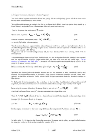 Thierry De Mees
2.2. Angular momentum and angular velocity of a quasar.
The mass and the angular momentum of both the galaxy and the corresponding quasar are of the same order
because there is a limited loss of mass in time.
We could consider a quasar as a sphere, but, due to my former work, I have found out that the shape should be a
torus. But since we speak of orders of magnitude, it doesn't change much anyway.
Thus, for the quasar, the same value of L is valid.
We can write, in general : L L M Rgalaxy quasar q q q= = 2
ω (2.8)
Since the total mass remained the same : M Mq 0= 10 , (2.9)
we have to find out the other parameters.
The observation of quasars suggests that the radius of a quasar could be as small as a few light-weeks. Just to fix
an order of magnitude that is generally accepted (in fact even lower radii are supposed) we'll take a radius of 16
light-weeks, which is 1.45 ⋅ 1012
m.
We get now only two subordinated parameters left, the mass density and the mass velocity, which both are
interdependent.
A second important observation of stars resulted in the fact that the equatorial angular velocity is much slower
than the internal angular velocities. Since quasars have the shape of a torus (see my earlier paper “On the
geometry of rotary stars and black holes”) , we can in a first approximation also assume that the velocity of the
matter in the quasar is nearly constant.
Hence, assuming that the velocity is 10% of the speed of light : ωq
q q
= =
v
R
c
R10
(2.10)
We chose this velocity just as an example, because this is a free parameter in these calculations, and we will
calculate the corresponding density of the quasar. If the result is reasonable compared with the chosen mass'
velocity, we can form a basis for further research with the gyro-gravitation theory (or Maxwell Analogy for
Gravitation).
To the benefit of simple calculations that we do here to find out if the found density is of a credible order of
magnitude, we will assume that quasars are ideal fluids and that their density is equal over the whole object.
Let us write the moment of inertia of the quasar about its spin axis as : I M Rq q q= κ 2
(2.11)
wherein κ is a figure of order zero (100
) that depends on the exact shape of the torus.
Then I Rq q q= ′πκκ ρ 5
wherein κ' also is a figure of order zero (100
) that depends on the exact shape of the
torus and ρ is the constant density in the quasar.
And thus : d dI r rq q q q= ′πκ κ ρ 4
(2.12.a.b)
For the angular momentum we find when using (2.10) and after integration to r , between zero and Rq :
L I c Rquasar q q q q= = ′ω πκ κ ρ
1
8
4
(2.13)
So, when using (2.11) , knowing that the angular momenta of the quasar and the galaxy are equal, and when using
the integrated version of (2.4) -see the remark after equation (2.7)- :
© June 2009 release June 20093 p170
 