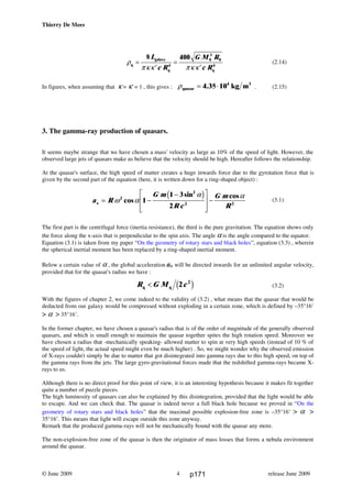 Thierry De Mees
ρ
πκκ πκ κq
galaxy
q
0 0
q
=
′
=
′
8 400
4
3
4
L
c R
G M R
c R
(2.14)
In figures, when assuming that κ = κ' = 1 , this gives : ρquasar
3
kg m= ⋅4 35 104
. . (2.15)
3. The gamma-ray production of quasars.
It seems maybe strange that we have chosen a mass' velocity as large as 10% of the speed of light. However, the
observed large jets of quasars make us believe that the velocity should be high. Hereafter follows the relationship.
At the quasar's surface, the high speed of matter creates a huge inwards force due to the gyrotation force that is
given by the second part of the equation (here, it is written down for a ring-shaped object) :
(3.1)
The first part is the centrifugal force (inertia resistance), the third is the pure gravitation. The equation shows only
the force along the x-axis that is perpendicular to the spin axis. The angle α is the angle compared to the equator.
Equation (3.1) is taken from my paper “On the geometry of rotary stars and black holes”, equation (3.3) , wherein
the spherical inertial moment has been replaced by a ring-shaped inertial moment.
Below a certain value of α , the global acceleration ax will be directed inwards for an unlimited angular velocity,
provided that for the quasar's radius we have :
(3.2)
With the figures of chapter 2, we come indeed to the validity of (3.2) , what means that the quasar that would be
deducted from our galaxy would be compressed without exploding in a certain zone, which is defined by –35°16’
> α > 35°16’.
In the former chapter, we have chosen a quasar's radius that is of the order of magnitude of the generally observed
quasars, and which is small enough to maintain the quasar together spites the high rotation speed. Moreover we
have chosen a radius that -mechanically speaking- allowed matter to spin at very high speeds (instead of 10 % of
the speed of light, the actual speed might even be much higher) . So, we might wonder why the observed emission
of X-rays couldn't simply be due to matter that got disintegrated into gamma rays due to this high speed, on top of
the gamma rays from the jets. The large gyro-gravitational forces made that the redshifted gamma-rays became X-
rays to us.
Although there is no direct proof for this point of view, it is an interesting hypothesis because it makes fit together
quite a number of puzzle pieces.
The high luminosity of quasars can also be explained by this disintegration, provided that the light would be able
to escape. And we can check that. The quasar is indeed never a full black hole because we proved in “On the
geometry of rotary stars and black holes” that the maximal possible explosion-free zone is –35°16’ > α >
35°16’. This means that light will escape outside this zone anyway.
Remark that the produced gamma-rays will not be mechanically bound with the quasar any more.
The non-explosion-free zone of the quasar is then the originator of mass losses that forms a nebula environment
around the quasar.
© June 2009 release June 20094
a R
G m
R c
G m
Rx = −
−L
N
MM
O
Q
PP−ω α
α α2
2
2 2
1
1 3
2
cos
sin cosc h
R G M cq q< 2 2
c h
p171
 