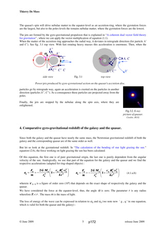 Thierry De Mees
The quasar's spin will drive nebulae matter to the equator-level as an accretion-ring, where the gyrotation forces
are the largest, but also to the poles-levels the remains nebulae matter, where the gyrotation forces are the lowest.
The jets are formed by the gyro-gravitational propulsion that is explained in “A coherent dual vector field theory
for gravitation” , where we can apply the vector multiplication of equation (1.1).
When the matter of the accretion ring approaches the radial way, it deviates in retrograde direction (for particle A’
and C’). See fig. 3.1 top view. With fast rotating heavy masses this acceleration is enormous. Then, when the
particles go by retrograde way, again an acceleration is exerted on the particles in another
direction (particles A”, C”). As a consequence these particles are projected away from the
poles.
Finally, the jets are stopped by the nebulae along the spin axis, where they are
enlightened.
4. Comparative gyro-gravitational redshift of the galaxy and the quasar.
Since both the galaxy and the quasar have nearly the same mass, the Newtonian gravitational redshift of both the
galaxy and the corresponding quasar are of the same order as well.
But let us look at the gyrotational redshift. In “The calculation of the bending of star light grazing the sun.”
equation (2.6), the force working on light grazing the sun has been calculated.
Of this equation, the first one is of pure gravitational origin, the last one is purely dependent from the angular
velocity of the sun. Analogically, we use that part of the equation for the galaxy and the quasar and we find the
respective accelerations (adapted for ring-shaped objects) :
(4.1.a.b)
wherein κ g, q is a figure of order zero (100
) that depends on the exact shape of respectively the galaxy and the
quasar.
We have considered the force at the equator-level, thus, the angle α is zero. The parameter r is any radius
wherefore R < r . The mass m is the mass of light.
The loss of energy of the wave can be expressed in relation to ag and aq (we note now ' g , q ' in one equation,
which is valid for both the quasar and the galaxy) :
© June 2009 release June 20095
a
F G M
r
R
cg
g g
g
g g g
m
= = − +
F
HG
I
KJ
2
1
42
2 2
2
κ ω
a
F G M
r
R
c
q
q q
q
q q q
m
= = − +
F
HG
I
KJ
2
1
42
2 2
2
κ ω
A’” A’, C’ A, C
B
A”, C” B’
side view Fig. 3.1 top view
Power jets produced by gyro-gyrotational action on the quasar's accretion disc.
A”
ΩΩΩΩ ωωωω A’
A
B
C” C’ C
Fig.3.2. X-ray
picture of quasar.
Credits :RUG
p172
 
