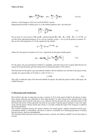Thierry De Mees
h
h a
c
rd dυ
υ
=
g,q
2
, thus :
d
d
υ
υ
=
a
c
rg,q
2
(4.2.a.b)
wherein υ is the frequency of the wave and h the Plank's constant.
Integrating this from Ro to infinity gives (υ 0 is the emitted frequency and υ the observed) :
d
d
υ
υυ
υ
0
2z z=
∞
a
c
r
R
g,q
0
(4.3)
We can write (4.1.a.b) in terms of Mo and Ro , and knowing that Mg = Mq , Rg = 10 Ro , Rq = 3.1⋅10-5
Ro , we
see that all the right hand parameters of (4.1.a.b) are constants, except r . Let us call the group of constants 'A' ,
then we have after integration of (4.3) the equation for the redshift :
z e
A c R
= − = −
−υ
υ
0
1 1
2
0e j (4.4)
wherein A is the group of constants in (4.1.a.b) , respectively for the galaxy and the quasar:
A G M
R
c
= − +
F
HG
I
KJ2 1
4
2 2
2g,q
g,q g,q g,qκ ω
(4.5)
For the galaxy, the gyro-gravitational redshift z is negligible, especially because the escaping light that has lost
energy by leaving the galaxy gains the energy back by entering the galaxy of the observer.
The final result for the galaxy's gyro-gravitational redshift is then by definition zero and that of the quasar (in this
example, for a quasar-radius of 16 weeks) is (with κ = κ' = 1 ) :
z = 0.06 (4.6)
This value is within the range of the observed redshifts for quasars. By taking the quasar's radius a little larger, the
redshift decreases.
5. Discussion and conclusions.
How foolish is the idea of matter that can have a velocity of 10 % of the speed of light? Is the plasma of super-
dense quasars behaving very differently to allow high densities? To what extend are the equatorial parts of the
quasar spinning slower than the inner part, as it is observed with the Sun and with stars, and what causes it? We
don't know the answer of these questions, but what we can assume is that the quasar's diameter is only a few light-
weeks, that the quasar's density and the spin velocity is very high, and that the origin of the strong jets is related to
the former parameters.
The excellent correlation between the quasar's diameter, the related galaxy's angular momentum and the gyro-
gravitational redshift is extraordinary, and allows to choose a reasonable set of remaining parameters of density
and spin velocity, which are interdependent.
The calculation didn't need any universe expansion theory, and here, the Ashmore redshift[4]
has not been taken in
account.
© June 2009 release June 20096 p173
 