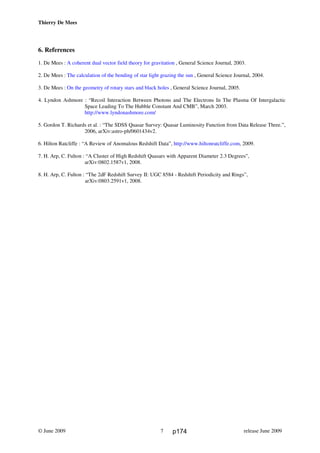 Thierry De Mees
6. References
1. De Mees : A coherent dual vector field theory for gravitation , General Science Journal, 2003.
2. De Mees : The calculation of the bending of star light grazing the sun , General Science Journal, 2004.
3. De Mees : On the geometry of rotary stars and black holes , General Science Journal, 2005.
4. Lyndon Ashmore : “Recoil Interaction Between Photons and The Electrons In The Plasma Of Intergalactic
Space Leading To The Hubble Constant And CMB”, March 2003.
http://www.lyndonashmore.com/
5. Gordon T. Richards et al. : “The SDSS Quasar Survey: Quasar Luminosity Function from Data Release Three.”,
2006, arXiv:astro-ph/0601434v2.
6. Hilton Ratcliffe : “A Review of Anomalous Redshift Data”, http://www.hiltonratcliffe.com, 2009.
7. H. Arp, C. Fulton : “A Cluster of High Redshift Quasars with Apparent Diameter 2.3 Degrees”,
arXiv:0802.1587v1, 2008.
8. H. Arp, C. Fulton : “The 2dF Redshift Survey II: UGC 8584 - Redshift Periodicity and Rings”,
arXiv:0803.2591v1, 2008.
© June 2009 release June 20097 p174
 