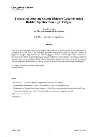 Thierry De Mees
Towards an Absolute Cosmic Distance Gauge by using
Redshift Spectra from Light Fatigue.
Described by using
the Maxwell Analogy for Gravitation.
T. De Mees - thierrydemees @ pandora.be
Abstract
Light is an electromagnetic wave with a dynamic mass, and with a zero rest mass. A fourth parameter is
gyrotation, the second field of the Newtonian gravitation, discovered by using the Maxwell Analogy for
Gravitation. Here, we apply gyrotation for light. The dynamics analysis of the gyro-gravitation parameters for
light turns out in the possible existence of a very tiny light fatigue and a very tiny redshift as a direct consequence.
This redshift however is frequency-dependent, unlike the other causes for redshift, as the Doppler effect, the
Ashmore effect, the gravitational redshift and the temperature redshift. The discovery of this quadratically
frequency-dependent redshift allows us to set up the basis for an universal cosmic distance measurement gauge.
Key words : gyrotation, gravitation, light fatigue.
Method : analytic.
Index
1. Pro Memore : The Maxwell Analogy for gravitation: equations and symbols.
2. The mechanics and dynamics of light / The mechanics of light / The dynamics of light.
3. The dynamics of the dark energy in the presence of light / The gyro-gravitational description of a light wave /
Compression of a light wave / Depression of the light wave / Frequency-dependent redshift.
4. Discussion and conclusion.
5. References.
© Dec. 2009 release Dec. 20091
p175
 