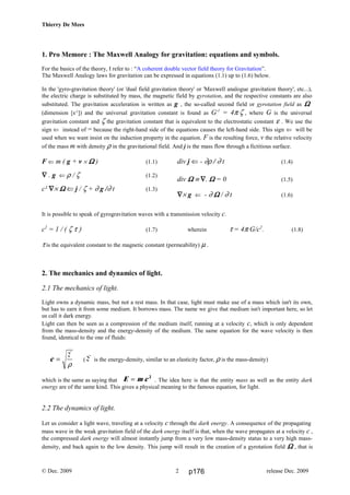 c =
E
ρ
E m c= 2
Thierry De Mees
1. Pro Memore : The Maxwell Analogy for gravitation: equations and symbols.
For the basics of the theory, I refer to : “A coherent double vector field theory for Gravitation”.
The Maxwell Analogy laws for gravitation can be expressed in equations (1.1) up to (1.6) below.
In the 'gyro-gravitation theory' (or 'dual field gravitation theory' or 'Maxwell analogue gravitation theory', etc...),
the electric charge is substituted by mass, the magnetic field by gyrotation, and the respective constants are also
substituted. The gravitation acceleration is written as g , the so-called second field or gyrotation field as ΩΩΩΩ
(dimension [s-1
]) and the universal gravitation constant is found as G-1
= 4π ζ , where G is the universal
gravitation constant and ζ the gravitation constant that is equivalent to the electrostatic constant ε . We use the
sign ⇐ instead of = because the right-hand side of the equations causes the left-hand side. This sign ⇐ will be
used when we want insist on the induction property in the equation. F is the resulting force, v the relative velocity
of the mass m with density ρ in the gravitational field. And j is the mass flow through a fictitious surface.
F ⇐ m ( g + v × ΩΩΩΩ ) (1.1)
∇∇∇∇ . g ⇐ ρ / ζ (1.2)
c² ∇∇∇∇× ΩΩΩΩ ⇐ j / ζ + ∂ g /∂ t (1.3)
div j ⇐ - ∂ρ / ∂ t (1.4)
div ΩΩΩΩ ≡ ∇∇∇∇. ΩΩΩΩ = 0 (1.5)
∇∇∇∇× g ⇐ - ∂ ΩΩΩΩ / ∂ t (1.6)
It is possible to speak of gyrogravitation waves with a transmission velocity c.
c2
= 1 / ( ζ τ ) (1.7) wherein τ = 4π G/c2
. (1.8)
τ is the equivalent constant to the magnetic constant (permeability) µ .
2. The mechanics and dynamics of light.
2.1 The mechanics of light.
Light owns a dynamic mass, but not a rest mass. In that case, light must make use of a mass which isn't its own,
but has to earn it from some medium. It borrows mass. The name we give that medium isn't important here, so let
us call it dark energy.
Light can then be seen as a compression of the medium itself, running at a velocity c, which is only dependent
from the mass-density and the energy-density of the medium. The same equation for the wave velocity is then
found, identical to the one of fluids:
( E is the energy-density, similar to an elasticity factor, ρ is the mass-density)
which is the same as saying that . The idea here is that the entity mass as well as the entity dark
energy are of the same kind. This gives a physical meaning to the famous equation, for light.
2.2 The dynamics of light.
Let us consider a light wave, traveling at a velocity c through the dark energy. A consequence of the propagating
mass wave in the weak gravitation field of the dark energy itself is that, when the wave propagates at a velocity c ,
the compressed dark energy will almost instantly jump from a very low mass-density status to a very high mass-
density, and back again to the low density. This jump will result in the creation of a gyrotation field ΩΩΩΩ , that is
© Dec. 2009 release Dec. 20092 p176
 
