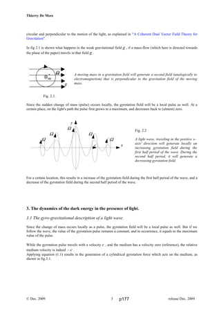 Thierry De Mees
circular and perpendicular to the motion of the light, as explained in “A Coherent Dual Vector Field Theory for
Gravitation”.
In fig 2.1 is shown what happens in the weak gravitational field g , if a mass-flow (which here is directed towards
the plane of the paper) travels in that field g .
A moving mass in a gravitation field will generate a second field (analogically to
electromagnetism) that is perpendicular to the gravitation field of the moving
mass.
Fig. 2.1.
Since the sudden change of mass (pulse) occurs locally, the gyrotation field will be a local pulse as well. At a
certain place, on the light's path the pulse first grows to a maximum, and decreases back to (almost) zero.
Fig. 2.2
A light wave, traveling in the positive x-
axis' direction will generate locally an
increasing gyrotation field during the
first half period of the wave. During the
second half period, it will generate a
decreasing gyrotation field.
For a certain location, this results in a increase of the gyrotation field during the first half period of the wave, and a
decrease of the gyrotation field during the second half period of the wave.
3. The dynamics of the dark energy in the presence of light.
3.1 The gyro-gravitational description of a light wave.
Since the change of mass occurs locally as a pulse, the gyrotation field will be a local pulse as well. But if we
follow the wave, the value of the gyrotation pulse remains a constant, and in occurrence, it equals to the maximum
value of the pulse.
While the gyrotation pulse travels with a velocity c , and the medium has a velocity zero (reference), the relative
medium velocity is indeed – c .
Applying equation (1.1) results in the generation of a cylindrical gyrotation force which acts on the medium, as
shown in fig.3.1.
© Dec. 2009 release Dec. 20093
ΩΩΩΩ
m
g
.
y
Ω
Ω Ω
Ω Ω
c x
p177
 